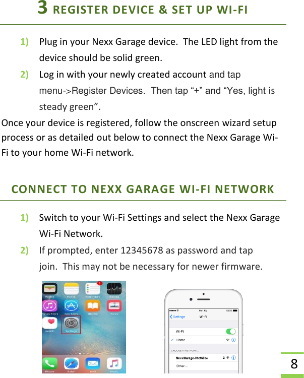  8 3 REGISTER DEVICE &amp; SET UP WI-FI 1) Plug in your Nexx Garage device.  The LED light from the device should be solid green. 2) Log in with your newly created account and tap  menu-&gt;Register Devices.  Then tap “+” and “Yes, light is steady green”.  Once your device is registered, follow the onscreen wizard setup process or as detailed out below to connect the Nexx Garage Wi-Fi to your home Wi-Fi network. CONNECT TO NEXX GARAGE WI-FI NETWORK 1) Switch to your Wi-Fi Settings and select the Nexx Garage Wi-Fi Network. 2) If prompted, enter 12345678 as password and tap join.  This may not be necessary for newer firmware.    