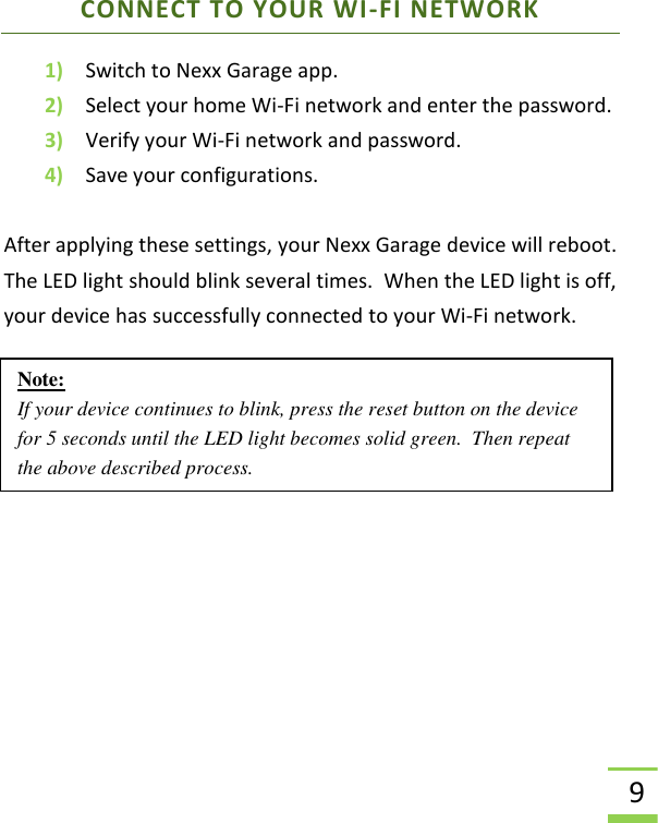  9 CONNECT TO YOUR WI-FI NETWORK 1) Switch to Nexx Garage app.   2) Select your home Wi-Fi network and enter the password. 3) Verify your Wi-Fi network and password. 4) Save your configurations.  After applying these settings, your Nexx Garage device will reboot. The LED light should blink several times.  When the LED light is off, your device has successfully connected to your Wi-Fi network.       Note: If your device continues to blink, press the reset button on the device for 5 seconds until the LED light becomes solid green.  Then repeat the above described process.  