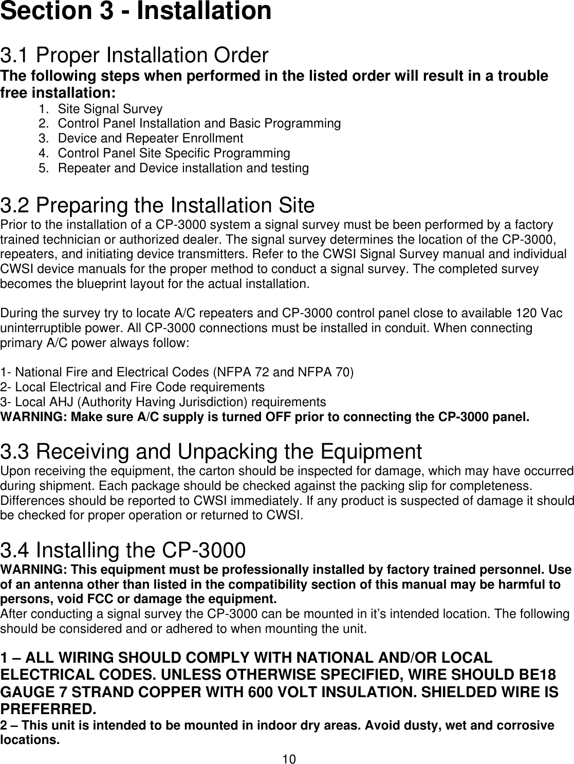  10Section 3 - Installation  3.1 Proper Installation Order The following steps when performed in the listed order will result in a trouble free installation: 1. Site Signal Survey 2.  Control Panel Installation and Basic Programming 3. Device and Repeater Enrollment  4. Control Panel Site Specific Programming 5.  Repeater and Device installation and testing  3.2 Preparing the Installation Site Prior to the installation of a CP-3000 system a signal survey must be been performed by a factory trained technician or authorized dealer. The signal survey determines the location of the CP-3000, repeaters, and initiating device transmitters. Refer to the CWSI Signal Survey manual and individual CWSI device manuals for the proper method to conduct a signal survey. The completed survey becomes the blueprint layout for the actual installation.   During the survey try to locate A/C repeaters and CP-3000 control panel close to available 120 Vac uninterruptible power. All CP-3000 connections must be installed in conduit. When connecting primary A/C power always follow:  1- National Fire and Electrical Codes (NFPA 72 and NFPA 70) 2- Local Electrical and Fire Code requirements 3- Local AHJ (Authority Having Jurisdiction) requirements WARNING: Make sure A/C supply is turned OFF prior to connecting the CP-3000 panel.  3.3 Receiving and Unpacking the Equipment Upon receiving the equipment, the carton should be inspected for damage, which may have occurred during shipment. Each package should be checked against the packing slip for completeness. Differences should be reported to CWSI immediately. If any product is suspected of damage it should be checked for proper operation or returned to CWSI.   3.4 Installing the CP-3000 WARNING: This equipment must be professionally installed by factory trained personnel. Use of an antenna other than listed in the compatibility section of this manual may be harmful to persons, void FCC or damage the equipment. After conducting a signal survey the CP-3000 can be mounted in it’s intended location. The following should be considered and or adhered to when mounting the unit. 1 – ALL WIRING SHOULD COMPLY WITH NATIONAL AND/OR LOCAL ELECTRICAL CODES. UNLESS OTHERWISE SPECIFIED, WIRE SHOULD BE18 GAUGE 7 STRAND COPPER WITH 600 VOLT INSULATION. SHIELDED WIRE IS PREFERRED.  2 – This unit is intended to be mounted in indoor dry areas. Avoid dusty, wet and corrosive locations. 