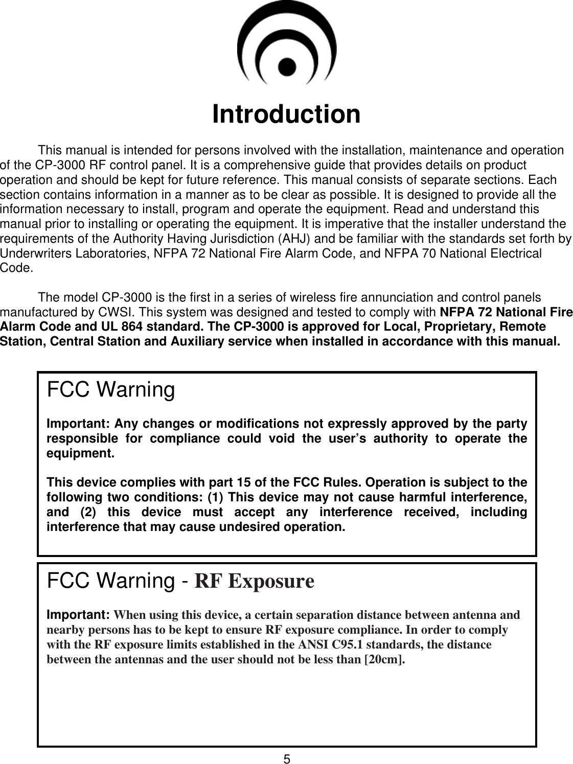  5   Introduction   This manual is intended for persons involved with the installation, maintenance and operation of the CP-3000 RF control panel. It is a comprehensive guide that provides details on product operation and should be kept for future reference. This manual consists of separate sections. Each section contains information in a manner as to be clear as possible. It is designed to provide all the information necessary to install, program and operate the equipment. Read and understand this manual prior to installing or operating the equipment. It is imperative that the installer understand the requirements of the Authority Having Jurisdiction (AHJ) and be familiar with the standards set forth by Underwriters Laboratories, NFPA 72 National Fire Alarm Code, and NFPA 70 National Electrical Code.    The model CP-3000 is the first in a series of wireless fire annunciation and control panels manufactured by CWSI. This system was designed and tested to comply with NFPA 72 National Fire Alarm Code and UL 864 standard. The CP-3000 is approved for Local, Proprietary, Remote Station, Central Station and Auxiliary service when installed in accordance with this manual.                                                                                                                            FCC Warning  Important: Any changes or modifications not expressly approved by the party responsible  for  compliance  could  void  the  user’s  authority  to  operate  the equipment.  This device complies with part 15 of the FCC Rules. Operation is subject to the following two conditions: (1) This device may not cause harmful interference, and  (2)  this  device  must  accept  any  interference  received,  including interference that may cause undesired operation.  FCC Warning - RF Exposure  Important: When using this device, a certain separation distance between antenna and nearby persons has to be kept to ensure RF exposure compliance. In order to comply with the RF exposure limits established in the ANSI C95.1 standards, the distance between the antennas and the user should not be less than [20cm].  