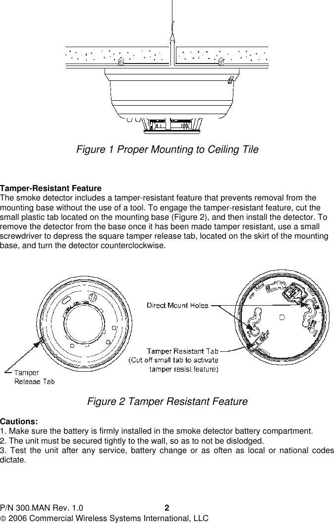 P/N 300.MAN Rev. 1.0  2006 Commercial Wireless Systems International, LLC  2   Figure 1 Proper Mounting to Ceiling Tile     Tamper-Resistant Feature The smoke detector includes a tamper-resistant feature that prevents removal from the mounting base without the use of a tool. To engage the tamper-resistant feature, cut the small plastic tab located on the mounting base (Figure 2), and then install the detector. To remove the detector from the base once it has been made tamper resistant, use a small screwdriver to depress the square tamper release tab, located on the skirt of the mounting base, and turn the detector counterclockwise.     Figure 2 Tamper Resistant Feature  Cautions: 1. Make sure the battery is firmly installed in the smoke detector battery compartment. 2. The unit must be secured tightly to the wall, so as to not be dislodged. 3.  Test  the  unit  after  any  service,  battery  change  or  as  often  as  local  or  national  codes dictate.     