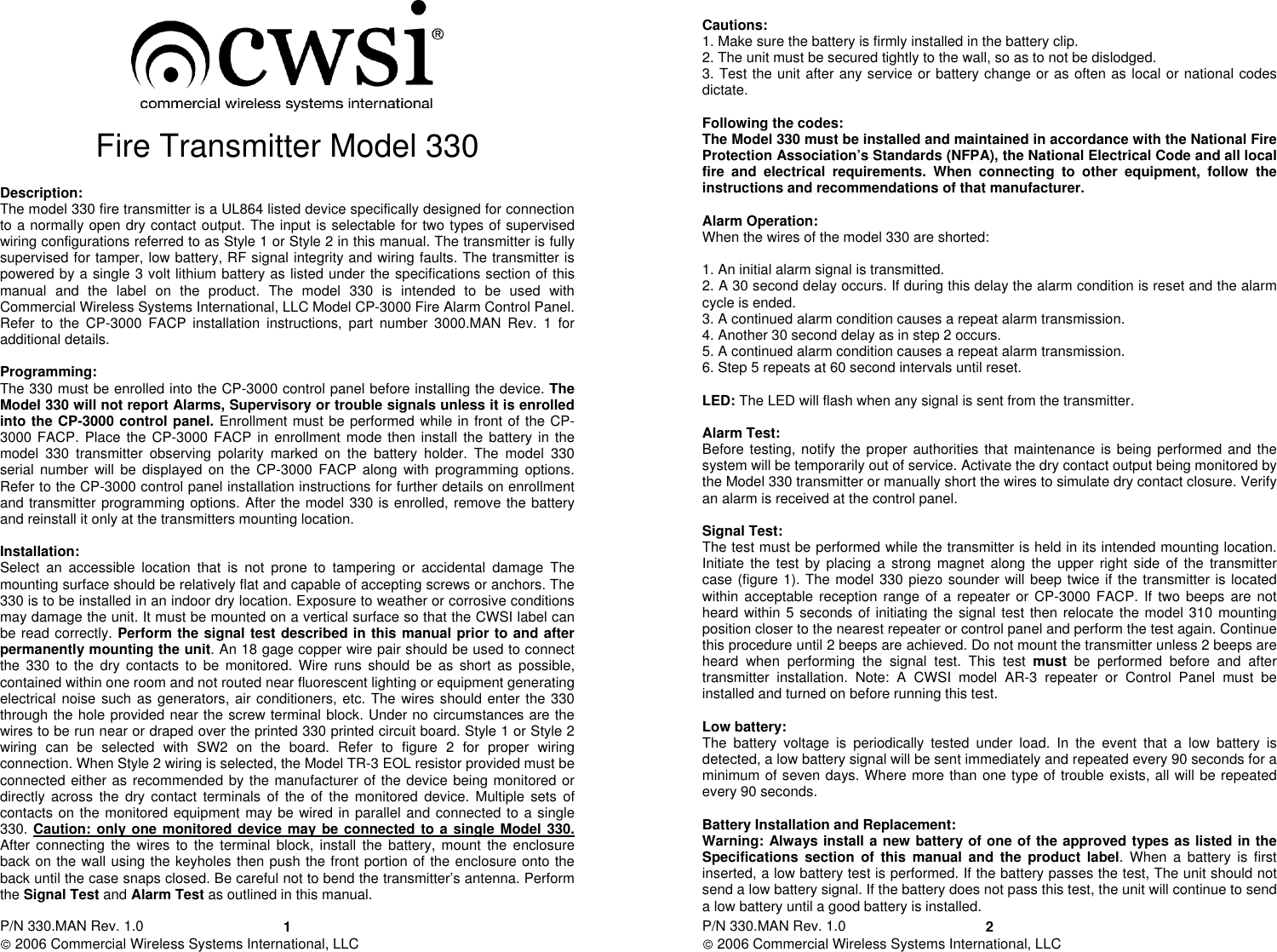 P/N 330.MAN Rev. 1.0   2006 Commercial Wireless Systems International, LLC 1  Fire Transmitter Model 330  Description: The model 330 fire transmitter is a UL864 listed device specifically designed for connection to a normally open dry contact output. The input is selectable for two types of supervised wiring configurations referred to as Style 1 or Style 2 in this manual. The transmitter is fully supervised for tamper, low battery, RF signal integrity and wiring faults. The transmitter is powered by a single 3 volt lithium battery as listed under the specifications section of this manual  and  the  label  on  the  product.  The  model  330  is  intended  to  be  used  with Commercial Wireless Systems International, LLC Model CP-3000 Fire Alarm Control Panel. Refer  to  the  CP-3000  FACP  installation  instructions,  part  number  3000.MAN  Rev.  1  for additional details.  Programming: The 330 must be enrolled into the CP-3000 control panel before installing the device. The Model 330 will not report Alarms, Supervisory or trouble signals unless it is enrolled into the CP-3000 control panel. Enrollment must be performed while in front of the CP-3000 FACP. Place  the  CP-3000 FACP in enrollment  mode then install  the  battery in the model  330  transmitter  observing  polarity  marked  on  the  battery  holder.  The  model  330 serial  number  will  be displayed  on  the  CP-3000  FACP along  with programming  options. Refer to the CP-3000 control panel installation instructions for further details on enrollment and transmitter programming options. After the model 330 is enrolled, remove the battery and reinstall it only at the transmitters mounting location.  Installation: Select  an  accessible  location  that  is  not  prone  to  tampering  or  accidental  damage The mounting surface should be relatively flat and capable of accepting screws or anchors. The 330 is to be installed in an indoor dry location. Exposure to weather or corrosive conditions may damage the unit. It must be mounted on a vertical surface so that the CWSI label can be read correctly. Perform the signal test described in this manual prior to and after permanently mounting the unit. An 18 gage copper wire pair should be used to connect the  330 to  the  dry contacts  to  be  monitored.  Wire  runs  should  be  as  short  as  possible, contained within one room and not routed near fluorescent lighting or equipment generating electrical noise such as  generators, air conditioners, etc. The wires should enter the 330 through the hole provided near the screw terminal block. Under no circumstances are the wires to be run near or draped over the printed 330 printed circuit board. Style 1 or Style 2 wiring  can  be  selected  with  SW2  on  the  board.  Refer  to  figure  2  for  proper wiring connection. When Style 2 wiring is selected, the Model TR-3 EOL resistor provided must be connected either as recommended by the manufacturer of the device being monitored or directly  across  the dry  contact  terminals  of  the  of  the  monitored  device.  Multiple  sets  of contacts on the monitored equipment may be wired in parallel and connected to a single 330. Caution: only one monitored device may be connected to a single Model 330.  After  connecting  the wires  to the  terminal block,  install  the battery, mount  the  enclosure back on the wall using the keyholes then push the front portion of the enclosure onto the back until the case snaps closed. Be careful not to bend the transmitter’s antenna. Perform the Signal Test and Alarm Test as outlined in this manual.  P/N 330.MAN Rev. 1.0   2006 Commercial Wireless Systems International, LLC 2 Cautions: 1. Make sure the battery is firmly installed in the battery clip. 2. The unit must be secured tightly to the wall, so as to not be dislodged. 3. Test the unit after any service or battery change or as often as local or national codes dictate.   Following the codes: The Model 330 must be installed and maintained in accordance with the National Fire Protection Association’s Standards (NFPA), the National Electrical Code and all local fire  and  electrical  requirements.  When  connecting  to other equipment,  follow  the instructions and recommendations of that manufacturer.  Alarm Operation: When the wires of the model 330 are shorted:  1. An initial alarm signal is transmitted. 2. A 30 second delay occurs. If during this delay the alarm condition is reset and the alarm cycle is ended. 3. A continued alarm condition causes a repeat alarm transmission. 4. Another 30 second delay as in step 2 occurs. 5. A continued alarm condition causes a repeat alarm transmission. 6. Step 5 repeats at 60 second intervals until reset.  LED: The LED will flash when any signal is sent from the transmitter.  Alarm Test: Before testing, notify the proper authorities that maintenance is being performed  and  the system will be temporarily out of service. Activate the dry contact output being monitored by the Model 330 transmitter or manually short the wires to simulate dry contact closure. Verify an alarm is received at the control panel.  Signal Test: The test must be performed while the transmitter is held in its intended mounting location. Initiate  the test  by placing  a strong  magnet along  the  upper  right  side of  the transmitter case (figure 1). The model 330 piezo sounder will beep twice if the transmitter is located within acceptable  reception range of  a  repeater or CP-3000 FACP. If two beeps  are not heard within 5 seconds of initiating the signal test then relocate the model 310 mounting position closer to the nearest repeater or control panel and perform the test again. Continue this procedure until 2 beeps are achieved. Do not mount the transmitter unless 2 beeps are heard  when  performing  the  signal  test.  This  test must  be  performed  before  and  after transmitter  installation.  Note:  A  CWSI  model  AR-3 repeater  or  Control  Panel  must  be installed and turned on before running this test.             Low battery: The  battery  voltage  is  periodically  tested  under  load.  In  the  event  that  a  low  battery  is detected, a low battery signal will be sent immediately and repeated every 90 seconds for a minimum of seven days. Where more than one type of trouble exists, all will be repeated every 90 seconds.   Battery Installation and Replacement: Warning: Always install a new battery of one of the approved types as listed in the Specifications  section  of  this  manual  and  the  product  label. When  a  battery  is  first inserted, a low battery test is performed. If the battery passes the test, The unit should not send a low battery signal. If the battery does not pass this test, the unit will continue to send a low battery until a good battery is installed. 