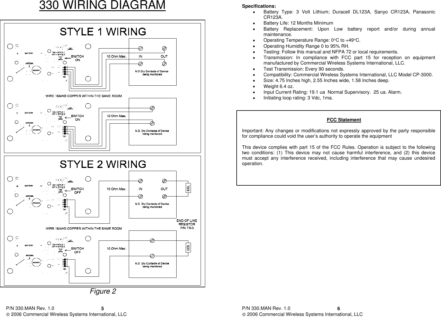 P/N 330.MAN Rev. 1.0   2006 Commercial Wireless Systems International, LLC 5330 WIRING DIAGRAM Figure 2  P/N 330.MAN Rev. 1.0   2006 Commercial Wireless Systems International, LLC 6 Specifications: Battery  Type:  3  Volt  Lithium;  Duracell  DL123A,  Sanyo  CR123A,  Panasonic CR123A. Battery Life: 12 Months Minimum Battery  Replacement:  Upon  Low  battery  report  and/or  during  annual maintenance. Operating Temperature Range: 0C to +49 C. Operating Humidity Range 0 to 95% RH. Testing: Follow this manual and NFPA 72 or local requirements. Transmission:  In  compliance  with  FCC  part  15  for  reception  on  equipment manufactured by Commercial Wireless Systems International, LLC. Test Transmission: Every 90 seconds. Compatibility: Commercial Wireless Systems International, LLC Model CP-3000. Size: 4.75 Inches high, 2.55 Inches wide, 1.58 Inches deep. Weight 6.4 oz. Input Current Rating: 19.1 ua  Normal Supervisory.  25 ua. Alarm. Initiating loop rating: 3 Vdc, 1ma.    FCC Statement  Important: Any changes or modifications not expressly approved by the party responsible for compliance could void the user’s authority to operate the equipment  This device complies with part 15 of the FCC Rules. Operation is subject to the following two  conditions:  (1)  This  device  may  not  cause  harmful  interference,  and  (2)  this  device must  accept  any  interference  received,  including  interference  that  may  cause  undesired operation.                  