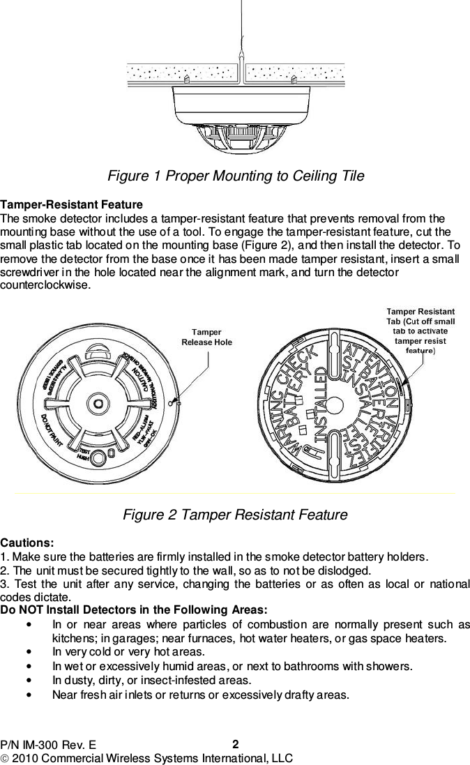 P/N IM-300 Rev. E  2010 Commercial Wireless Systems International, LLC  2  Figure 1 Proper Mounting to Ceiling Tile   Tamper-Resistant Feature The smoke detector includes a tamper-resistant feature that prevents removal from the mounting base without the use of a tool. To engage the tamper-resistant feature, cut the small plastic tab located on the mounting base (Figure 2), and then install the detector. To remove the detector from the base once it has been made tamper resistant, insert a small screwdriver in the hole located near the alignment mark, and turn the detector counterclockwise.    Figure 2 Tamper Resistant Feature  Cautions: 1. Make sure the batteries are firmly installed in the smoke detector battery holders. 2. The unit must be secured tightly to the wall, so as to not be dislodged. 3.  Test  the  unit  after  any  service,  changing  the  batteries  or  as  often  as  local  or  national codes dictate. Do NOT Install Detectors in the Following Areas: •  In  or  near  areas  where  particles  of  combustion  are  normally  present  such  as kitchens; in garages; near furnaces, hot water heaters, or gas space heaters. •  In very cold or very hot areas. •  In wet or excessively humid areas, or next to bathrooms with showers. •  In dusty, dirty, or insect-infested areas. •  Near fresh air inlets or returns or excessively drafty areas. 