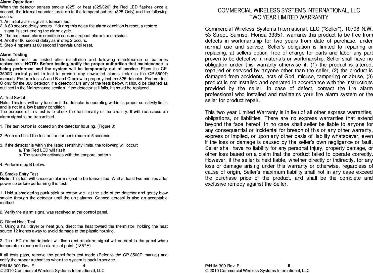 P/N IM-300 Rev. E  2010 Commercial Wireless Systems International, LLC  4Alarm Operation: When  the  detector  senses  smoke  (325)  or  heat  (325/320)  the  Red  LED  flashes  once  a second, the  internal sounder turns on in the  temporal pattern (325 Only) and the  following occurs: 1. An initial alarm signal is transmitted. 2. A 60 second delay occurs. If during this delay the alarm condition is reset, a restore     signal is sent ending the alarm cycle. 3. The continued alarm condition causes a repeat alarm transmission. 4. Another 60 second delay as in step 2 occurs. 5. Step 4 repeats at 60 second intervals until reset.  Alarm Testing Detectors  must  be  tested  after  installation  and  following  maintenance  or  batteries replacement. NOTE:  Before testing, notify the proper authorities that maintenance  is being  performed  and  the  system  will  be  temporarily  out  of  service.  Place  the  CP-3500D  control  panel  in  test  to  prevent  any  unwanted  alarms  (refer  to  the  CP-3500D manual). Perform tests A and B and C below to properly test the 325 detector. Perform test C only for the 320 detector. If a detector fails any of the tests below, it should be cleaned as outlined in the Maintenance section. If the detector still fails, it should be replaced.   A. Test Switch Note: This test will only function if the detector is operating within its proper sensitivity limits and is not in a low battery condition. The purpose of  this test is  to check  the functionality of  the circuitry.  It will not cause an alarm signal to be transmitted.  1. The test button is located on the detector housing. (Figure 3)  2. Push and hold the test button for a minimum of 5 seconds.  3. If the detector is within the listed sensitivity limits, the following will occur:   a. The Red LED will flash   b. The sounder activates with the temporal pattern.  4. Perform step B below.  B. Smoke Entry Test Note: This test will cause an alarm signal to be transmitted. Wait at least two minutes after power up before performing this test.  1. Hold a smoldering punk  stick or cotton  wick at the side  of the detector and gently blow smoke  through  the  detector  until  the  unit  alarms.  Canned  aerosol  is  also  an  acceptable method   2. Verify the alarm signal was received at the control panel.   C. Direct Heat Test 1. Using a  hair dryer or  heat gun, direct  the  heat  toward the  thermistor,  holding  the  heat source 12 inches away to avoid damage to the plastic housing.  2. The LED on  the detector  will flash  and an alarm signal  will be sent  to the  panel when temperature reaches the alarm set point. (135° F)  If  all  tests  pass,  remove  the  panel  from  test  mode  (Refer  to  the  CP-3500D  manual)  and notify the proper authorities when the system is back in service. P/N IM-300 Rev. E  2010 Commercial Wireless Systems International, LLC  9 COMMERCIAL WIRELESS SYSTEMS INTERNATIONAL, LLC TWO YEAR LIMITED WARRANTY  Commercial Wireless  Systems International, LLC (“Seller”), 10798  N.W. 53 Street, Sunrise,  Florida 33351,  warrants this product  to  be free from defects  in  workmanship  for  two  years  from  date  of  purchase,  under normal  use  and  service.  Seller’s  obligation  is  limited  to  repairing  or replacing,  at  sellers  option,  free  of  charge  for  parts  and  labor  any  part proven to be defective in materials or workmanship. Seller shall  have  no obligation  under  this  warranty  otherwise  if:  (1)  the  product  is  altered, repaired or  serviced  by anyone  other  than  the  seller,  (2)  the product  is damaged from  accidents,  acts  of God,  misuse,  tampering or  abuse,  (3) product is not installed and operated in accordance with the instructions provided  by  the  seller.  In  case  of  defect,  contact  the  fire  alarm professional  who  installed  and  maintains  your  fire  alarm  system  or  the seller for product repair.  This two year Limited Warranty is in lieu of all other express warranties, obligations,  or  liabilities.  There  are  no  express  warranties  that  extend beyond  the  face  hereof.  In  no case  shall seller  be  liable  to  anyone  for any consequential or  incidental for breach of this or  any other warranty, express or implied, or upon any other basis of liability whatsoever, even if  the  loss or  damage is caused by the  seller’s own  negligence  or  fault. Seller shall  have  no liability for any personal injury, property damage, or other  loss  based  on  a  claim  that  the  product  failed  to  operate  correctly. However, if the seller is held liable, whether directly or indirectly, for any loss  or  damage  arising  under  this  warranty  or  otherwise,  regardless  of cause of  origin,  Seller’s  maximum  liability  shall  not  in  any  case  exceed the  purchase  price  of  the  product,  and  shall  be  the  complete  and exclusive remedy against the Seller.                