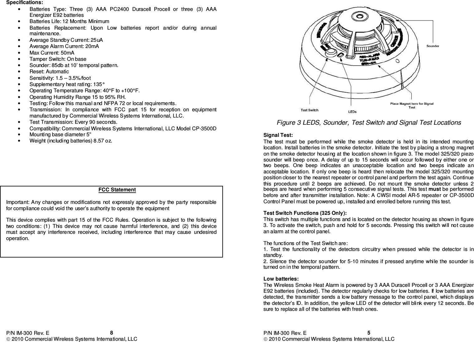 P/N IM-300 Rev. E  2010 Commercial Wireless Systems International, LLC  8Specifications: •  Batteries  Type:  Three  (3)  AAA  PC2400  Duracell  Procell  or  three  (3)  AAA Energizer E92 batteries •  Batteries Life: 12 Months Minimum •  Batteries  Replacement:  Upon  Low  batteries  report  and/or  during  annual maintenance. •  Average Standby Current: 25uA •  Average Alarm Current: 20mA •  Max Current: 50mA •  Tamper Switch: On base •  Sounder: 85db at 10’ temporal pattern. •  Reset: Automatic •  Sensitivity: 1.5 – 3.5%/foot •  Supplementary heat rating: 135° •  Operating Temperature Range: 40°F to +100°F. •  Operating Humidity Range 15 to 95% RH. •  Testing: Follow this manual and NFPA 72 or local requirements. •  Transmission:  In  compliance  with  FCC  part  15  for  reception  on  equipment manufactured by Commercial Wireless Systems International, LLC. •  Test Transmission: Every 90 seconds. •  Compatibility: Commercial Wireless Systems International, LLC Model CP-3500D •  Mounting base diameter 5” •  Weight (including batteries) 8.57 oz.       FCC Statement  Important:  Any changes or modifications  not expressly approved by  the  party  responsible for compliance could void the user’s authority to operate the equipment  This  device complies  with part 15 of the FCC  Rules. Operation is subject  to the following two  conditions:  (1)  This  device  may  not  cause  harmful  interference,  and  (2)  this  device must  accept  any  interference  received,  including  interference  that  may  cause  undesired operation.               P/N IM-300 Rev. E  2010 Commercial Wireless Systems International, LLC  5   Figure 3 LEDS, Sounder, Test Switch and Signal Test Locations  Signal Test: The  test  must  be  performed  while  the  smoke  detector  is  held  in  its  intended  mounting location. Install batteries in the smoke detector. Initiate the test by placing a strong magnet on the smoke detector housing at the location shown in figure 3. The model 325/320 piezo sounder  will beep once. A delay of  up to 15 seconds  will occur followed by either one or two  beeps.  One  beep  indicates  an  unacceptable  location  and  two  beeps  indicate  an acceptable location.  If only one beep  is heard then relocate the  model 325/320  mounting position closer to the nearest repeater or control panel and perform the test again. Continue this  procedure  until  2  beeps  are  achieved.  Do  not  mount  the  smoke  detector  unless  2 beeps are heard when performing 5 consecutive signal tests.  This test must be performed before and after transmitter installation. Note: A CWSI  model AR-5 repeater or CP-3500D Control Panel must be powered up, installed and enrolled before running this test.             Test Switch Functions (325 Only): This switch has multiple functions and is located on the detector housing as shown in figure 3. To activate the switch, push and  hold for 5 seconds. Pressing this switch will not cause an alarm at the control panel.  The functions of the Test Switch are: 1.  Test  the  functionality  of  the  detectors  circuitry  when  pressed  while  the  detector  is  in standby. 2. Silence  the detector sounder  for 5-10 minutes if pressed anytime while the sounder is turned on in the temporal pattern.  Low batteries: The Wireless Smoke Heat Alarm is powered by 3 AAA Duracell Procell or 3 AAA Energizer E92 batteries (included). The detector regularly checks for low batteries. If low batteries are detected, the transmitter sends a low battery message to the control panel, which displays the detector’s ID. In addition, the yellow LED of the detector will blink every 12 seconds. Be sure to replace all of the batteries with fresh ones.    