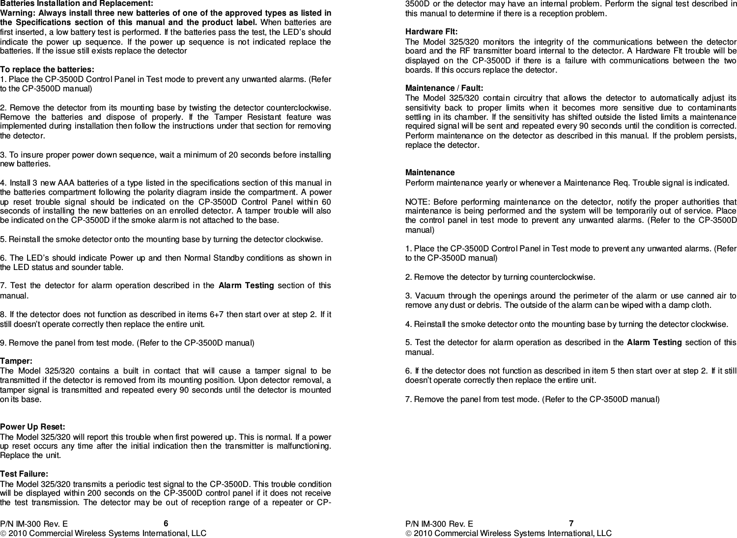 P/N IM-300 Rev. E  2010 Commercial Wireless Systems International, LLC  6Batteries Installation and Replacement: Warning: Always install three new batteries of one of the approved types as listed in the  Specifications  section  of  this  manual  and  the  product  label.  When  batteries  are first inserted, a low battery test is performed. If the batteries pass the test, the LED’s should indicate  the  power  up  sequence.  If  the  power  up  sequence  is  not  indicated  replace  the batteries. If the issue still exists replace the detector   To replace the batteries: 1. Place the CP-3500D Control Panel in Test mode to prevent any unwanted alarms. (Refer to the CP-3500D manual)  2. Remove the detector  from its mounting base by twisting  the detector counterclockwise. Remove  the  batteries  and  dispose  of  properly.  If  the  Tamper  Resistant  feature  was implemented during installation then follow the instructions under that section for removing the detector.  3. To insure proper power down sequence, wait a minimum of 20 seconds before installing new batteries.  4. Install 3  new AAA batteries of a type  listed in the specifications section of this manual in the batteries compartment following the  polarity diagram inside  the compartment. A power up  reset  trouble  signal  should  be  indicated  on  the  CP-3500D  Control  Panel  within  60 seconds of installing  the new batteries on  an enrolled detector.  A tamper  trouble will also be indicated on the CP-3500D if the smoke alarm is not attached to the base.  5. Reinstall the smoke detector onto the mounting base by turning the detector clockwise.  6. The LED’s should indicate Power  up and  then  Normal Standby  conditions  as shown in the LED status and sounder table.  7.  Test  the  detector  for  alarm  operation  described  in  the  Alarm Testing  section  of  this manual.  8. If the detector does not function as described in items 6+7 then start over at step 2. If it still doesn’t operate correctly then replace the entire unit.  9. Remove the panel from test mode. (Refer to the CP-3500D manual)  Tamper: The  Model  325/320  contains  a  built  in  contact  that  will  cause  a  tamper  signal  to  be transmitted if the detector is removed from its mounting position. Upon detector removal, a tamper signal is  transmitted  and repeated every  90  seconds until the detector is mounted on its base.     Power Up Reset: The Model 325/320 will report this trouble when first powered up. This is normal.  If a power up  reset  occurs  any  time  after  the  initial  indication  then  the  transmitter  is  malfunctioning. Replace the unit.  Test Failure: The Model 325/320 transmits a periodic test signal to the CP-3500D. This trouble condition will be displayed  within 200 seconds on  the CP-3500D control panel if it does not receive the  test  transmission.  The  detector  may  be  out  of  reception  range  of  a  repeater  or  CP-P/N IM-300 Rev. E  2010 Commercial Wireless Systems International, LLC  73500D or the detector may have an internal problem. Perform the signal test described in this manual to determine if there is a reception problem.     Hardware Flt: The  Model  325/320  monitors  the  integrity  of  the  communications  between  the  detector board and  the RF transmitter board internal to the detector. A Hardware Flt  trouble  will be displayed  on  the  CP-3500D  if  there  is  a  failure  with  communications  between  the  two boards. If this occurs replace the detector.   Maintenance / Fault: The  Model  325/320  contain  circuitry  that  allows  the  detector  to  automatically  adjust  its sensitivity  back  to  proper  limits  when  it  becomes  more  sensitive  due  to  contaminants settling in its chamber.  If the  sensitivity  has shifted outside  the listed limits a maintenance required signal will be sent and repeated every 90 seconds until the condition is corrected. Perform maintenance on  the detector as described in this manual.  If the problem persists, replace the detector.   Maintenance Perform maintenance yearly or whenever a Maintenance Req. Trouble signal is indicated.     NOTE:  Before  performing  maintenance  on  the  detector,  notify  the  proper  authorities  that maintenance is being performed and the system will be temporarily out  of service. Place the  control  panel  in  test  mode  to  prevent  any  unwanted  alarms.  (Refer  to  the  CP-3500D manual)  1. Place the CP-3500D Control Panel in Test mode to prevent any unwanted alarms. (Refer to the CP-3500D manual)  2. Remove the detector by turning counterclockwise.   3. Vacuum  through  the openings  around  the perimeter of the alarm or  use canned air to remove any dust or debris. The outside of the alarm can be wiped with a damp cloth.  4. Reinstall the smoke detector onto the mounting base by turning the detector clockwise.  5. Test the  detector for alarm operation  as described in the Alarm Testing section of  this manual.  6. If the detector does not function as described in item 5 then start over at step 2. If it still doesn’t operate correctly then replace the entire unit.  7. Remove the panel from test mode. (Refer to the CP-3500D manual)             