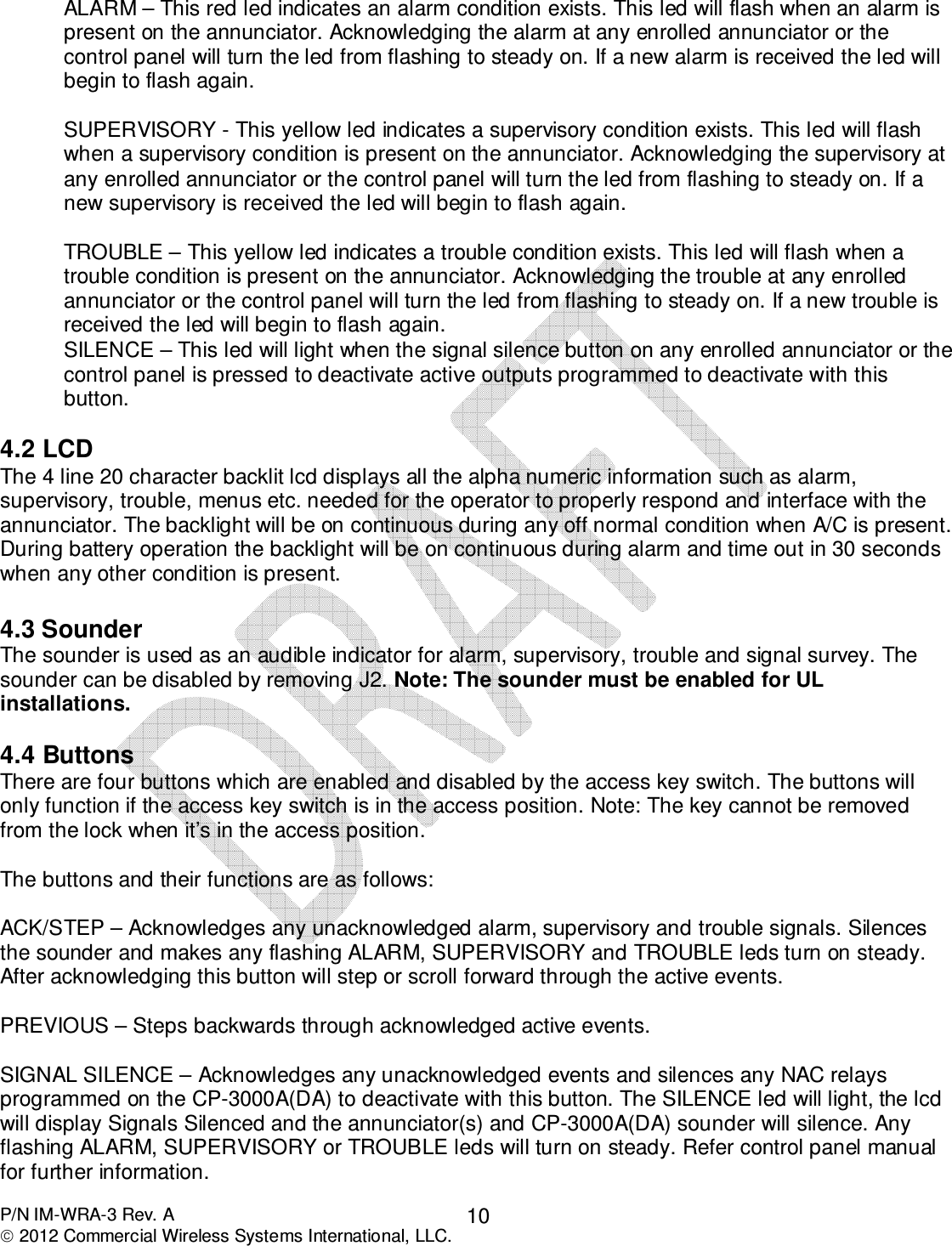  P/N IM-WRA-3 Rev. A  2012 Commercial Wireless Systems International, LLC. 10ALARM – This red led indicates an alarm condition exists. This led will flash when an alarm is present on the annunciator. Acknowledging the alarm at any enrolled annunciator or the control panel will turn the led from flashing to steady on. If a new alarm is received the led will begin to flash again.  SUPERVISORY - This yellow led indicates a supervisory condition exists. This led will flash when a supervisory condition is present on the annunciator. Acknowledging the supervisory at any enrolled annunciator or the control panel will turn the led from flashing to steady on. If a new supervisory is received the led will begin to flash again.  TROUBLE – This yellow led indicates a trouble condition exists. This led will flash when a trouble condition is present on the annunciator. Acknowledging the trouble at any enrolled annunciator or the control panel will turn the led from flashing to steady on. If a new trouble is received the led will begin to flash again.  SILENCE – This led will light when the signal silence button on any enrolled annunciator or the control panel is pressed to deactivate active outputs programmed to deactivate with this button.  4.2 LCD The 4 line 20 character backlit lcd displays all the alpha numeric information such as alarm, supervisory, trouble, menus etc. needed for the operator to properly respond and interface with the annunciator. The backlight will be on continuous during any off normal condition when A/C is present. During battery operation the backlight will be on continuous during alarm and time out in 30 seconds when any other condition is present.    4.3 Sounder The sounder is used as an audible indicator for alarm, supervisory, trouble and signal survey. The sounder can be disabled by removing J2. Note: The sounder must be enabled for UL installations.  4.4 Buttons  There are four buttons which are enabled and disabled by the access key switch. The buttons will only function if the access key switch is in the access position. Note: The key cannot be removed from the lock when it’s in the access position.  The buttons and their functions are as follows:   ACK/STEP – Acknowledges any unacknowledged alarm, supervisory and trouble signals. Silences the sounder and makes any flashing ALARM, SUPERVISORY and TROUBLE leds turn on steady. After acknowledging this button will step or scroll forward through the active events.   PREVIOUS – Steps backwards through acknowledged active events.  SIGNAL SILENCE – Acknowledges any unacknowledged events and silences any NAC relays programmed on the CP-3000A(DA) to deactivate with this button. The SILENCE led will light, the lcd will display Signals Silenced and the annunciator(s) and CP-3000A(DA) sounder will silence. Any flashing ALARM, SUPERVISORY or TROUBLE leds will turn on steady. Refer control panel manual for further information.  