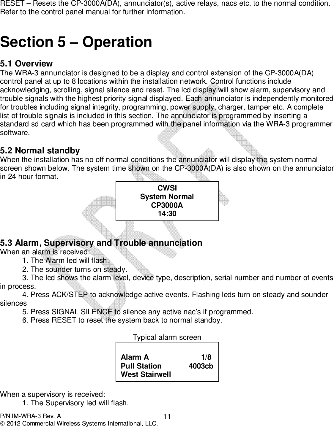  P/N IM-WRA-3 Rev. A  2012 Commercial Wireless Systems International, LLC. 11 RESET – Resets the CP-3000A(DA), annunciator(s), active relays, nacs etc. to the normal condition. Refer to the control panel manual for further information.   Section 5 – Operation  5.1 Overview The WRA-3 annunciator is designed to be a display and control extension of the CP-3000A(DA) control panel at up to 8 locations within the installation network. Control functions include acknowledging, scrolling, signal silence and reset. The lcd display will show alarm, supervisory and trouble signals with the highest priority signal displayed. Each annunciator is independently monitored for troubles including signal integrity, programming, power supply, charger, tamper etc. A complete list of trouble signals is included in this section. The annunciator is programmed by inserting a standard sd card which has been programmed with the panel information via the WRA-3 programmer software.    5.2 Normal standby When the installation has no off normal conditions the annunciator will display the system normal screen shown below. The system time shown on the CP-3000A(DA) is also shown on the annunciator in 24 hour format.     5.3 Alarm, Supervisory and Trouble annunciation When an alarm is received: 1. The Alarm led will flash. 2. The sounder turns on steady. 3. The lcd shows the alarm level, device type, description, serial number and number of events in process. 4. Press ACK/STEP to acknowledge active events. Flashing leds turn on steady and sounder silences 5. Press SIGNAL SILENCE to silence any active nac’s if programmed. 6. Press RESET to reset the system back to normal standby.   Typical alarm screen   When a supervisory is received:   1. The Supervisory led will flash.  Alarm A                         1/8 Pull Station             4003cb West Stairwell CWSI System Normal CP3000A 14:30 