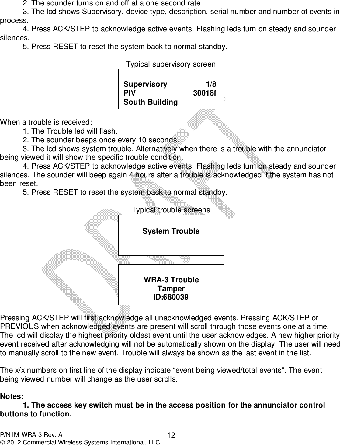  P/N IM-WRA-3 Rev. A  2012 Commercial Wireless Systems International, LLC. 12  2. The sounder turns on and off at a one second rate.   3. The lcd shows Supervisory, device type, description, serial number and number of events in process.   4. Press ACK/STEP to acknowledge active events. Flashing leds turn on steady and sounder silences. 5. Press RESET to reset the system back to normal standby.  Typical supervisory screen   When a trouble is received:   1. The Trouble led will flash.   2. The sounder beeps once every 10 seconds.   3. The lcd shows system trouble. Alternatively when there is a trouble with the annunciator being viewed it will show the specific trouble condition.   4. Press ACK/STEP to acknowledge active events. Flashing leds turn on steady and sounder silences. The sounder will beep again 4 hours after a trouble is acknowledged if the system has not been reset.   5. Press RESET to reset the system back to normal standby.   Typical trouble screens     Pressing ACK/STEP will first acknowledge all unacknowledged events. Pressing ACK/STEP or PREVIOUS when acknowledged events are present will scroll through those events one at a time. The lcd will display the highest priority oldest event until the user acknowledges. A new higher priority event received after acknowledging will not be automatically shown on the display. The user will need to manually scroll to the new event. Trouble will always be shown as the last event in the list.   The x/x numbers on first line of the display indicate “event being viewed/total events”. The event being viewed number will change as the user scrolls.   Notes: 1. The access key switch must be in the access position for the annunciator control buttons to function.  WRA-3 Trouble Tamper ID:680039  System Trouble  Supervisory                  1/8 PIV                           30018f South Building 