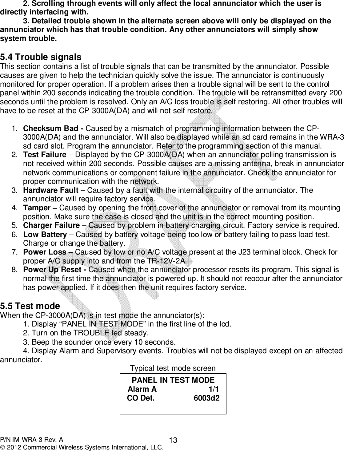  P/N IM-WRA-3 Rev. A  2012 Commercial Wireless Systems International, LLC. 132. Scrolling through events will only affect the local annunciator which the user is directly interfacing with.  3. Detailed trouble shown in the alternate screen above will only be displayed on the annunciator which has that trouble condition. Any other annunciators will simply show system trouble.       5.4 Trouble signals This section contains a list of trouble signals that can be transmitted by the annunciator. Possible causes are given to help the technician quickly solve the issue. The annunciator is continuously monitored for proper operation. If a problem arises then a trouble signal will be sent to the control panel within 200 seconds indicating the trouble condition. The trouble will be retransmitted every 200 seconds until the problem is resolved. Only an A/C loss trouble is self restoring. All other troubles will have to be reset at the CP-3000A(DA) and will not self restore.     1.  Checksum Bad - Caused by a mismatch of programming information between the CP-3000A(DA) and the annunciator. Will also be displayed while an sd card remains in the WRA-3 sd card slot. Program the annunciator. Refer to the programming section of this manual.  2.  Test Failure – Displayed by the CP-3000A(DA) when an annunciator polling transmission is not received within 200 seconds. Possible causes are a missing antenna, break in annunciator network communications or component failure in the annunciator. Check the annunciator for proper communication with the network. 3.  Hardware Fault – Caused by a fault with the internal circuitry of the annunciator. The annunciator will require factory service.  4.  Tamper – Caused by opening the front cover of the annunciator or removal from its mounting position. Make sure the case is closed and the unit is in the correct mounting position. 5.  Charger Failure – Caused by problem in battery charging circuit. Factory service is required. 6.  Low Battery – Caused by battery voltage being too low or battery failing to pass load test. Charge or change the battery. 7.  Power Loss – Caused by low or no A/C voltage present at the J23 terminal block. Check for proper A/C supply into and from the TR-12V-2A.  8.  Power Up Reset - Caused when the annunciator processor resets its program. This signal is normal the first time the annunciator is powered up. It should not reoccur after the annunciator has power applied. If it does then the unit requires factory service.   5.5 Test mode When the CP-3000A(DA) is in test mode the annunciator(s): 1. Display “PANEL IN TEST MODE” in the first line of the lcd.  2. Turn on the TROUBLE led steady. 3. Beep the sounder once every 10 seconds. 4. Display Alarm and Supervisory events. Troubles will not be displayed except on an affected annunciator. Typical test mode screen  PANEL IN TEST MODE Alarm A                        1/1 CO Det.                  6003d2  