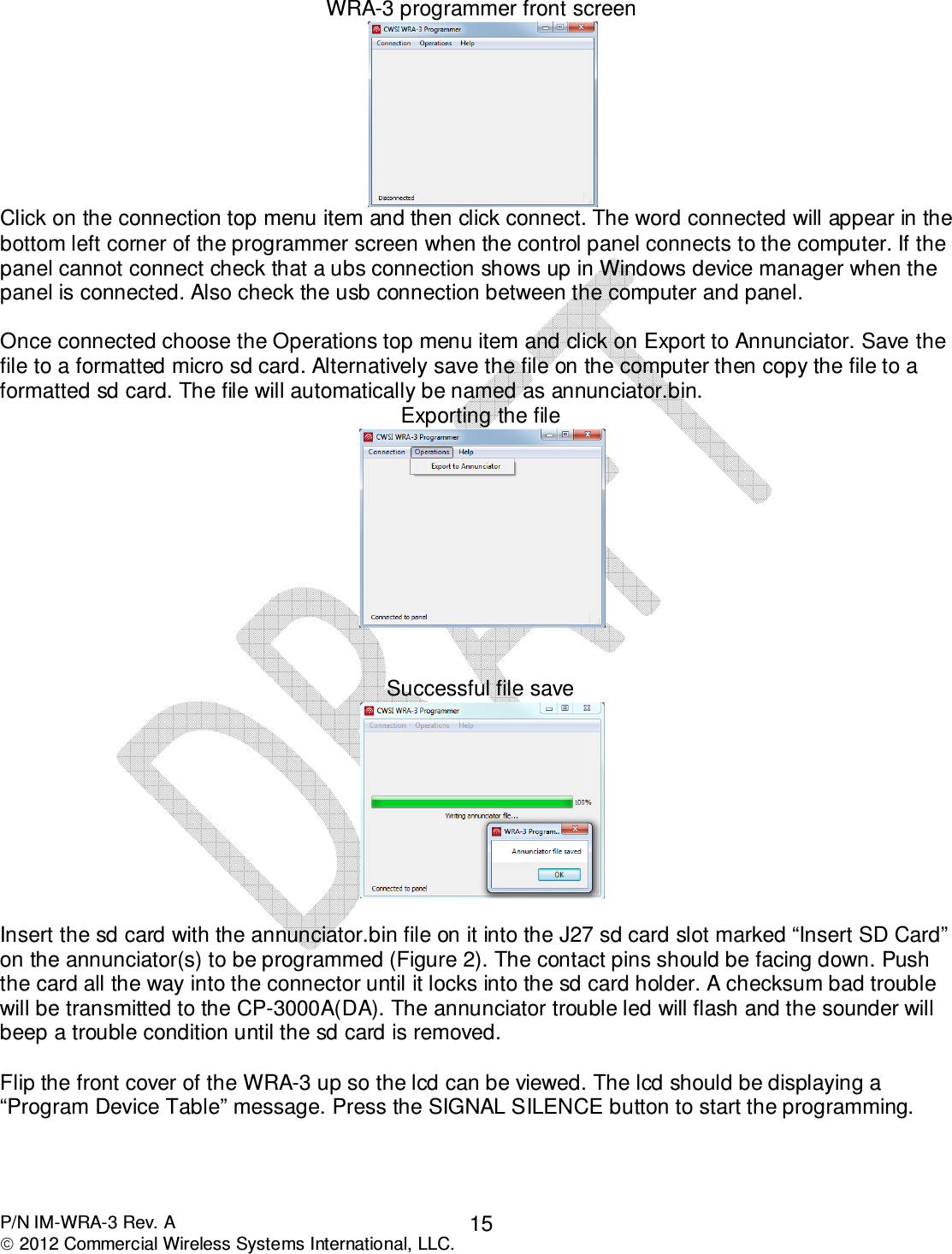  P/N IM-WRA-3 Rev. A  2012 Commercial Wireless Systems International, LLC. 15WRA-3 programmer front screen  Click on the connection top menu item and then click connect. The word connected will appear in the bottom left corner of the programmer screen when the control panel connects to the computer. If the panel cannot connect check that a ubs connection shows up in Windows device manager when the panel is connected. Also check the usb connection between the computer and panel.   Once connected choose the Operations top menu item and click on Export to Annunciator. Save the file to a formatted micro sd card. Alternatively save the file on the computer then copy the file to a formatted sd card. The file will automatically be named as annunciator.bin. Exporting the file    Successful file save   Insert the sd card with the annunciator.bin file on it into the J27 sd card slot marked “Insert SD Card” on the annunciator(s) to be programmed (Figure 2). The contact pins should be facing down. Push the card all the way into the connector until it locks into the sd card holder. A checksum bad trouble will be transmitted to the CP-3000A(DA). The annunciator trouble led will flash and the sounder will beep a trouble condition until the sd card is removed.  Flip the front cover of the WRA-3 up so the lcd can be viewed. The lcd should be displaying a “Program Device Table” message. Press the SIGNAL SILENCE button to start the programming.      