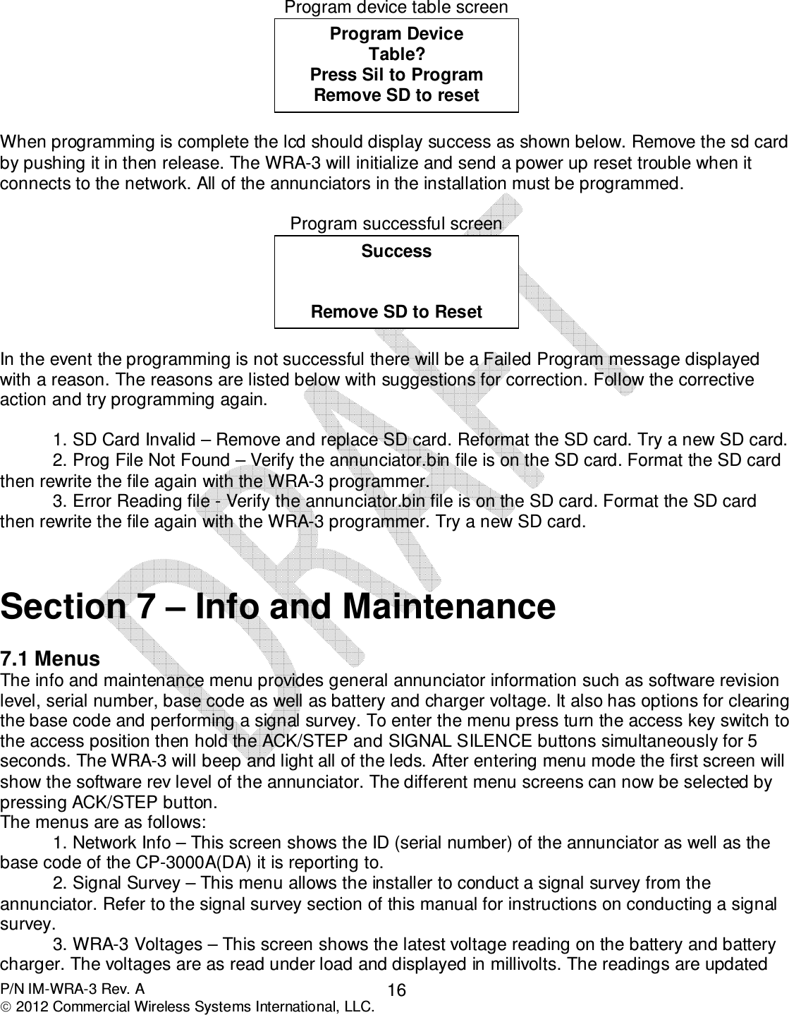  P/N IM-WRA-3 Rev. A  2012 Commercial Wireless Systems International, LLC. 16 Program device table screen   When programming is complete the lcd should display success as shown below. Remove the sd card by pushing it in then release. The WRA-3 will initialize and send a power up reset trouble when it connects to the network. All of the annunciators in the installation must be programmed.     Program successful screen   In the event the programming is not successful there will be a Failed Program message displayed with a reason. The reasons are listed below with suggestions for correction. Follow the corrective action and try programming again.  1. SD Card Invalid – Remove and replace SD card. Reformat the SD card. Try a new SD card. 2. Prog File Not Found – Verify the annunciator.bin file is on the SD card. Format the SD card then rewrite the file again with the WRA-3 programmer.  3. Error Reading file - Verify the annunciator.bin file is on the SD card. Format the SD card then rewrite the file again with the WRA-3 programmer. Try a new SD card.   Section 7 – Info and Maintenance   7.1 Menus The info and maintenance menu provides general annunciator information such as software revision level, serial number, base code as well as battery and charger voltage. It also has options for clearing the base code and performing a signal survey. To enter the menu press turn the access key switch to the access position then hold the ACK/STEP and SIGNAL SILENCE buttons simultaneously for 5 seconds. The WRA-3 will beep and light all of the leds. After entering menu mode the first screen will show the software rev level of the annunciator. The different menu screens can now be selected by pressing ACK/STEP button.  The menus are as follows: 1. Network Info – This screen shows the ID (serial number) of the annunciator as well as the base code of the CP-3000A(DA) it is reporting to.  2. Signal Survey – This menu allows the installer to conduct a signal survey from the annunciator. Refer to the signal survey section of this manual for instructions on conducting a signal survey. 3. WRA-3 Voltages – This screen shows the latest voltage reading on the battery and battery charger. The voltages are as read under load and displayed in millivolts. The readings are updated Success   Remove SD to Reset Program Device Table? Press Sil to Program Remove SD to reset  