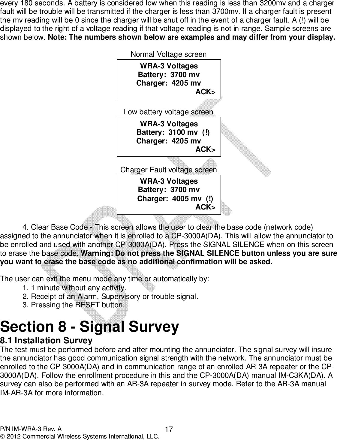  P/N IM-WRA-3 Rev. A  2012 Commercial Wireless Systems International, LLC. 17every 180 seconds. A battery is considered low when this reading is less than 3200mv and a charger fault will be trouble will be transmitted if the charger is less than 3700mv. If a charger fault is present the mv reading will be 0 since the charger will be shut off in the event of a charger fault. A (!) will be displayed to the right of a voltage reading if that voltage reading is not in range. Sample screens are shown below. Note: The numbers shown below are examples and may differ from your display.  Normal Voltage screen   Low battery voltage screen   Charger Fault voltage screen     4. Clear Base Code - This screen allows the user to clear the base code (network code) assigned to the annunciator when it is enrolled to a CP-3000A(DA). This will allow the annunciator to be enrolled and used with another CP-3000A(DA). Press the SIGNAL SILENCE when on this screen to erase the base code. Warning: Do not press the SIGNAL SILENCE button unless you are sure you want to erase the base code as no additional confirmation will be asked.   The user can exit the menu mode any time or automatically by:   1. 1 minute without any activity.   2. Receipt of an Alarm, Supervisory or trouble signal.   3. Pressing the RESET button.   Section 8 - Signal Survey 8.1 Installation Survey The test must be performed before and after mounting the annunciator. The signal survey will insure the annunciator has good communication signal strength with the network. The annunciator must be enrolled to the CP-3000A(DA) and in communication range of an enrolled AR-3A repeater or the CP-3000A(DA). Follow the enrollment procedure in this and the CP-3000A(DA) manual IM-C3KA(DA). A survey can also be performed with an AR-3A repeater in survey mode. Refer to the AR-3A manual IM-AR-3A for more information.   WRA-3 Voltages Battery:  3700 mv       Charger:  4005 mv  (!) ACK&gt;  WRA-3 Voltages     Battery:  3100 mv  (!) Charger:  4205 mv ACK&gt;  WRA-3 Voltages Battery:  3700 mv Charger:  4205 mv ACK&gt;  