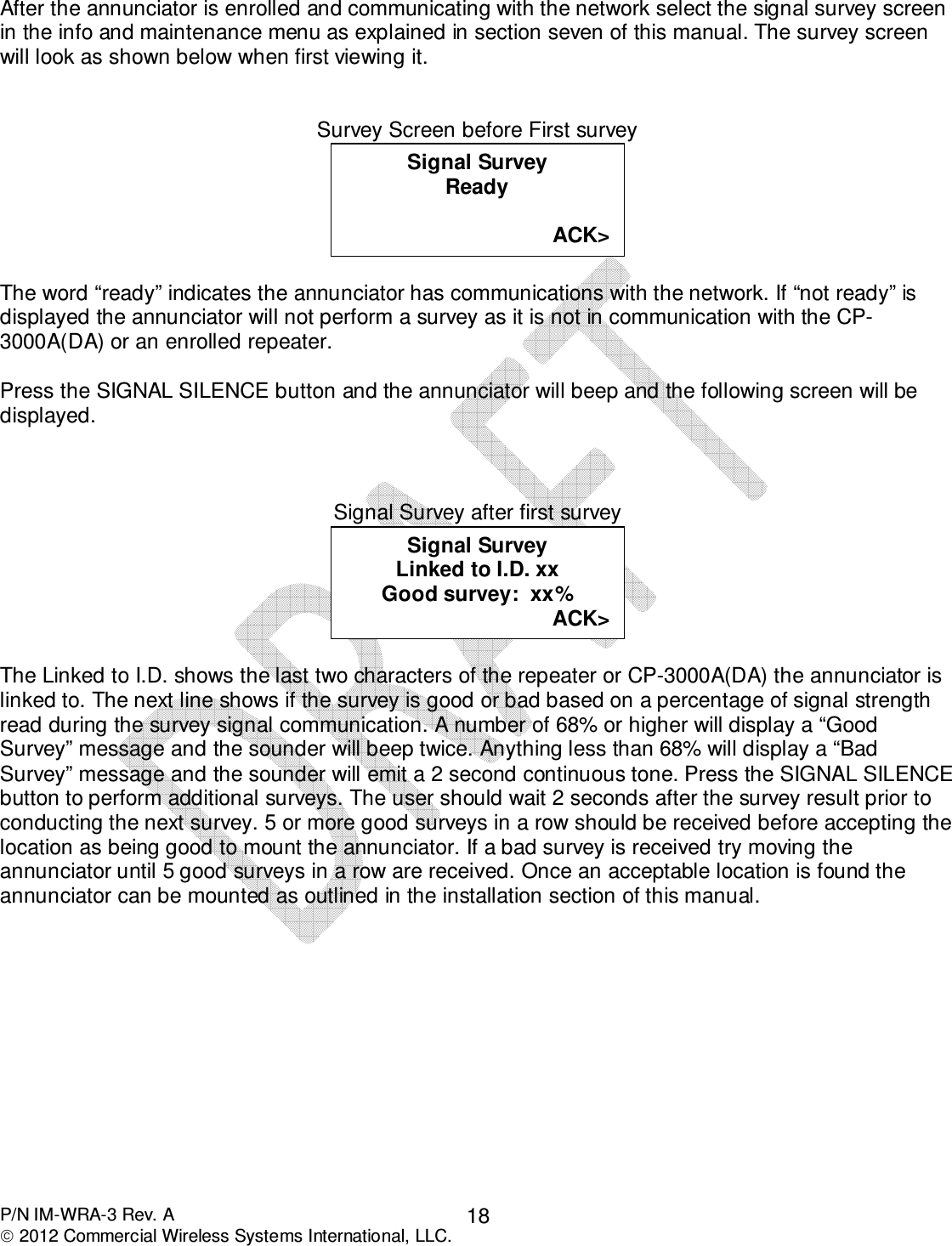  P/N IM-WRA-3 Rev. A  2012 Commercial Wireless Systems International, LLC. 18After the annunciator is enrolled and communicating with the network select the signal survey screen in the info and maintenance menu as explained in section seven of this manual. The survey screen will look as shown below when first viewing it.   Survey Screen before First survey   The word “ready” indicates the annunciator has communications with the network. If “not ready” is displayed the annunciator will not perform a survey as it is not in communication with the CP-3000A(DA) or an enrolled repeater.   Press the SIGNAL SILENCE button and the annunciator will beep and the following screen will be displayed.    Signal Survey after first survey   The Linked to I.D. shows the last two characters of the repeater or CP-3000A(DA) the annunciator is linked to. The next line shows if the survey is good or bad based on a percentage of signal strength read during the survey signal communication. A number of 68% or higher will display a “Good Survey” message and the sounder will beep twice. Anything less than 68% will display a “Bad Survey” message and the sounder will emit a 2 second continuous tone. Press the SIGNAL SILENCE button to perform additional surveys. The user should wait 2 seconds after the survey result prior to conducting the next survey. 5 or more good surveys in a row should be received before accepting the location as being good to mount the annunciator. If a bad survey is received try moving the annunciator until 5 good surveys in a row are received. Once an acceptable location is found the annunciator can be mounted as outlined in the installation section of this manual.                Signal Survey Linked to I.D. xx Good survey:  xx% ACK&gt;       Charger:  4205 mv  (!) Signal Survey Ready  ACK&gt;  