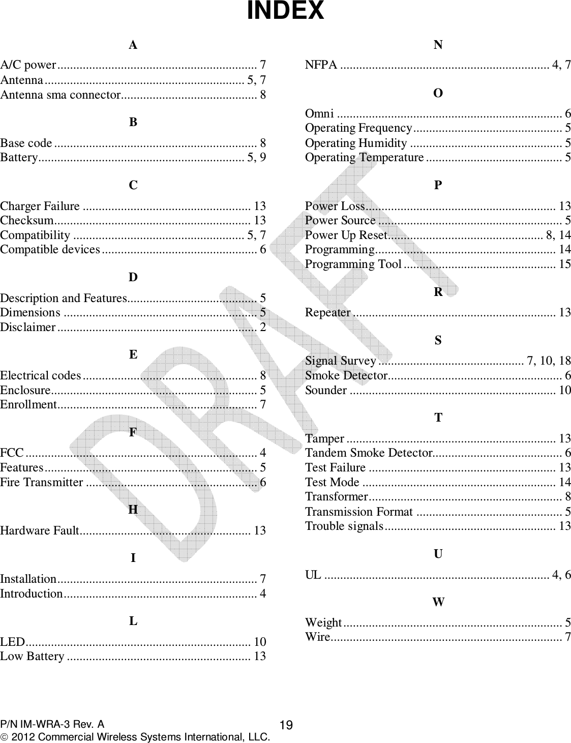  P/N IM-WRA-3 Rev. A  2012 Commercial Wireless Systems International, LLC. 19INDEX A A/C power ............................................................... 7 Antenna ............................................................... 5, 7 Antenna sma connector ........................................... 8 B Base code ................................................................ 8 Battery ................................................................. 5, 9 C Charger Failure ..................................................... 13 Checksum .............................................................. 13 Compatibility ...................................................... 5, 7 Compatible devices ................................................. 6 D Description and Features......................................... 5 Dimensions ............................................................. 5 Disclaimer ............................................................... 2 E Electrical codes ....................................................... 8 Enclosure................................................................. 5 Enrollment............................................................... 7 F FCC ......................................................................... 4 Features ................................................................... 5 Fire Transmitter ...................................................... 6 H Hardware Fault...................................................... 13 I Installation............................................................... 7 Introduction ............................................................. 4 L LED ....................................................................... 10 Low Battery .......................................................... 13 N NFPA .................................................................. 4, 7 O Omni ....................................................................... 6 Operating Frequency ............................................... 5 Operating Humidity ................................................ 5 Operating Temperature ........................................... 5 P Power Loss ............................................................ 13 Power Source .......................................................... 5 Power Up Reset................................................. 8, 14 Programming......................................................... 14 Programming Tool ................................................ 15 R Repeater ................................................................ 13 S Signal Survey .............................................. 7, 10, 18 Smoke Detector ....................................................... 6 Sounder ................................................................. 10 T Tamper .................................................................. 13 Tandem Smoke Detector......................................... 6 Test Failure ........................................................... 13 Test Mode ............................................................. 14 Transformer............................................................. 8 Transmission Format .............................................. 5 Trouble signals ...................................................... 13 U UL ....................................................................... 4, 6 W Weight ..................................................................... 5 Wire......................................................................... 7  