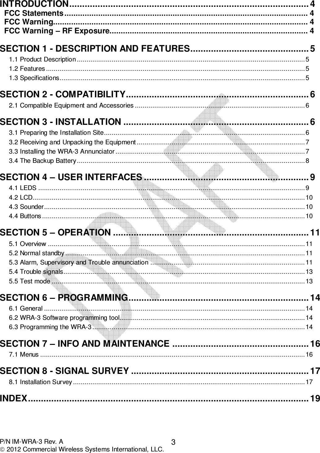  P/N IM-WRA-3 Rev. A  2012 Commercial Wireless Systems International, LLC. 3 INTRODUCTION ............................................................................................. 4 FCC Statements ............................................................................................................ 4 FCC Warning................................................................................................................. 4 FCC Warning – RF Exposure........................................................................................ 4 SECTION 1 - DESCRIPTION AND FEATURES .............................................. 5 1.1 Product Description ...................................................................................................................... 5 1.2 Features ...................................................................................................................................... 5 1.3 Specifications............................................................................................................................... 5 SECTION 2 - COMPATIBILITY ....................................................................... 6 2.1 Compatible Equipment and Accessories ........................................................................................ 6 SECTION 3 - INSTALLATION ........................................................................ 6 3.1 Preparing the Installation Site........................................................................................................ 6 3.2 Receiving and Unpacking the Equipment ....................................................................................... 7 3.3 Installing the WRA-3 Annunciator .................................................................................................. 7 3.4 The Backup Battery ...................................................................................................................... 8 SECTION 4 – USER INTERFACES ................................................................ 9 4.1 LEDS .......................................................................................................................................... 9 4.2 LCD............................................................................................................................................. 10 4.3 Sounder....................................................................................................................................... 10 4.4 Buttons ........................................................................................................................................ 10 SECTION 5 – OPERATION ............................................................................ 11 5.1 Overview ..................................................................................................................................... 11 5.2 Normal standby ............................................................................................................................ 11 5.3 Alarm, Supervisory and Trouble annunciation ................................................................................ 11 5.4 Trouble signals............................................................................................................................. 13 5.5 Test mode ................................................................................................................................... 13 SECTION 6 – PROGRAMMING ...................................................................... 14 6.1 General ....................................................................................................................................... 14 6.2 WRA-3 Software programming tool................................................................................................ 14 6.3 Programming the WRA-3 .............................................................................................................. 14 SECTION 7 – INFO AND MAINTENANCE ..................................................... 16 7.1 Menus ......................................................................................................................................... 16 SECTION 8 - SIGNAL SURVEY ..................................................................... 17 8.1 Installation Survey ........................................................................................................................ 17 INDEX ............................................................................................................. 19 