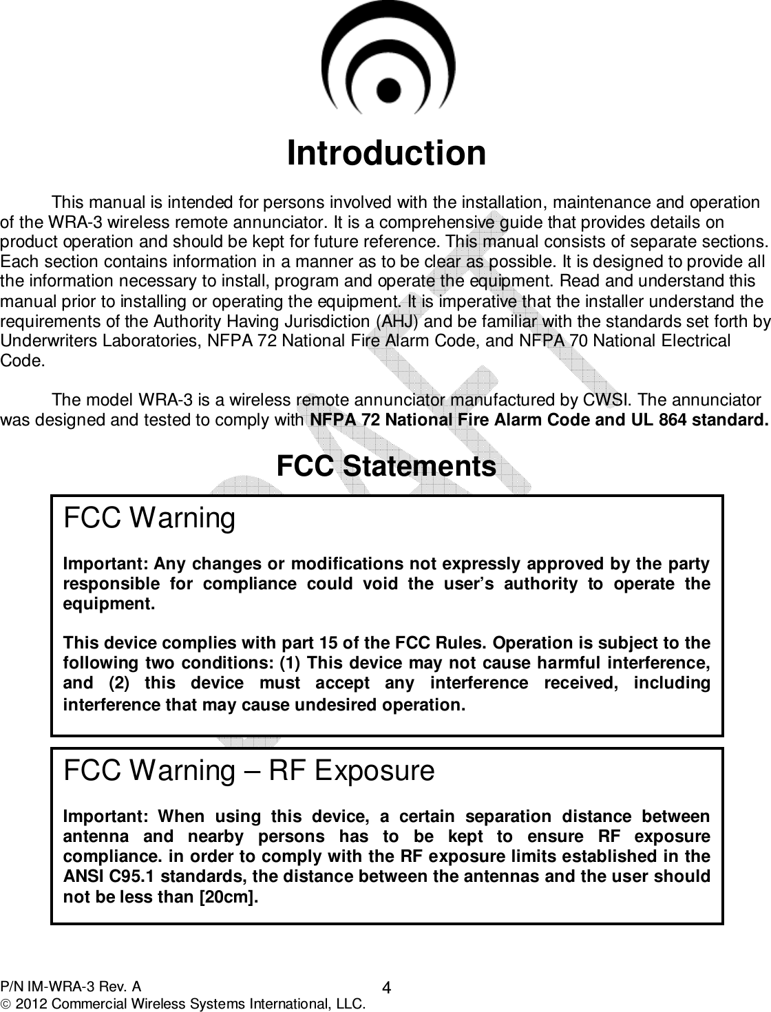  P/N IM-WRA-3 Rev. A  2012 Commercial Wireless Systems International, LLC. 4   Introduction    This manual is intended for persons involved with the installation, maintenance and operation of the WRA-3 wireless remote annunciator. It is a comprehensive guide that provides details on product operation and should be kept for future reference. This manual consists of separate sections. Each section contains information in a manner as to be clear as possible. It is designed to provide all the information necessary to install, program and operate the equipment. Read and understand this manual prior to installing or operating the equipment. It is imperative that the installer understand the requirements of the Authority Having Jurisdiction (AHJ) and be familiar with the standards set forth by Underwriters Laboratories, NFPA 72 National Fire Alarm Code, and NFPA 70 National Electrical Code.      The model WRA-3 is a wireless remote annunciator manufactured by CWSI. The annunciator was designed and tested to comply with NFPA 72 National Fire Alarm Code and UL 864 standard.   FCC Statements                                                                                                                                                                        FCC Warning  Important: Any changes or modifications not expressly approved by the party responsible  for  compliance  could  void  the  user’s  authority  to  operate  the equipment.  This device complies with part 15 of the FCC Rules. Operation is subject to the following two conditions: (1) This device may not cause harmful interference, and  (2)  this  device  must  accept  any  interference  received,  including interference that may cause undesired operation.  FCC Warning – RF Exposure  Important:  When  using  this  device,  a  certain  separation  distance  between antenna  and  nearby  persons  has  to  be  kept  to  ensure  RF  exposure compliance. in order to comply with the RF exposure limits established in the ANSI C95.1 standards, the distance between the antennas and the user should not be less than [20cm]. 