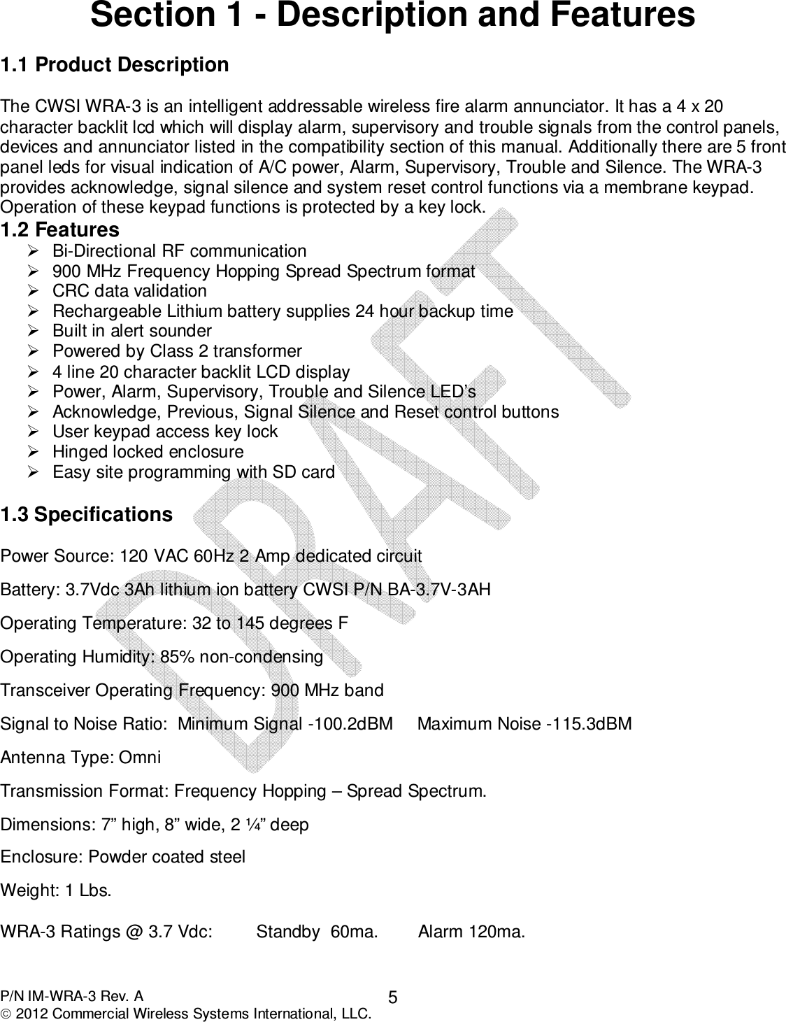  P/N IM-WRA-3 Rev. A  2012 Commercial Wireless Systems International, LLC. 5 Section 1 - Description and Features  1.1 Product Description   The CWSI WRA-3 is an intelligent addressable wireless fire alarm annunciator. It has a 4 x 20 character backlit lcd which will display alarm, supervisory and trouble signals from the control panels, devices and annunciator listed in the compatibility section of this manual. Additionally there are 5 front panel leds for visual indication of A/C power, Alarm, Supervisory, Trouble and Silence. The WRA-3 provides acknowledge, signal silence and system reset control functions via a membrane keypad. Operation of these keypad functions is protected by a key lock.  1.2 Features   Bi-Directional RF communication   900 MHz Frequency Hopping Spread Spectrum format   CRC data validation   Rechargeable Lithium battery supplies 24 hour backup time   Built in alert sounder   Powered by Class 2 transformer   4 line 20 character backlit LCD display   Power, Alarm, Supervisory, Trouble and Silence LED’s   Acknowledge, Previous, Signal Silence and Reset control buttons   User keypad access key lock   Hinged locked enclosure   Easy site programming with SD card  1.3 Specifications  Power Source: 120 VAC 60Hz 2 Amp dedicated circuit   Battery: 3.7Vdc 3Ah lithium ion battery CWSI P/N BA-3.7V-3AH  Operating Temperature: 32 to 145 degrees F  Operating Humidity: 85% non-condensing  Transceiver Operating Frequency: 900 MHz band  Signal to Noise Ratio:  Minimum Signal -100.2dBM     Maximum Noise -115.3dBM  Antenna Type: Omni  Transmission Format: Frequency Hopping – Spread Spectrum.  Dimensions: 7” high, 8” wide, 2 ¼” deep  Enclosure: Powder coated steel   Weight: 1 Lbs.  WRA-3 Ratings @ 3.7 Vdc:         Standby  60ma.        Alarm 120ma.       