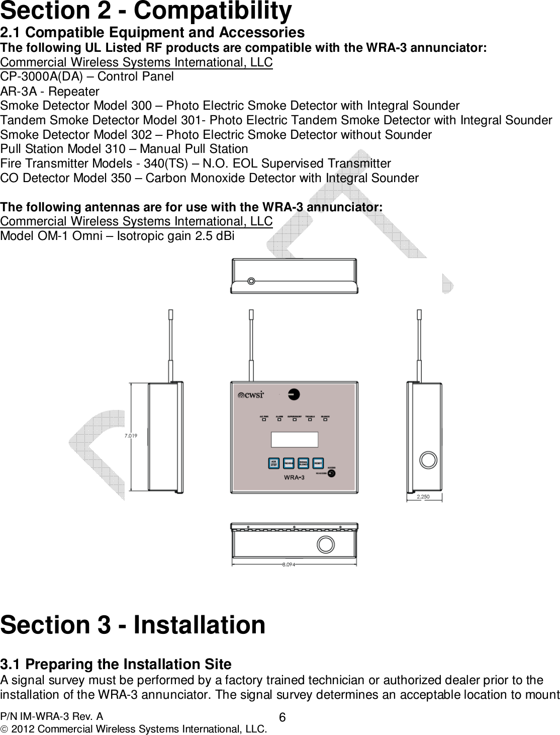  P/N IM-WRA-3 Rev. A  2012 Commercial Wireless Systems International, LLC. 6 Section 2 - Compatibility 2.1 Compatible Equipment and Accessories The following UL Listed RF products are compatible with the WRA-3 annunciator: Commercial Wireless Systems International, LLC CP-3000A(DA) – Control Panel AR-3A - Repeater Smoke Detector Model 300 – Photo Electric Smoke Detector with Integral Sounder Tandem Smoke Detector Model 301- Photo Electric Tandem Smoke Detector with Integral Sounder Smoke Detector Model 302 – Photo Electric Smoke Detector without Sounder Pull Station Model 310 – Manual Pull Station Fire Transmitter Models - 340(TS) – N.O. EOL Supervised Transmitter CO Detector Model 350 – Carbon Monoxide Detector with Integral Sounder  The following antennas are for use with the WRA-3 annunciator: Commercial Wireless Systems International, LLC Model OM-1 Omni – Isotropic gain 2.5 dBi      Section 3 - Installation  3.1 Preparing the Installation Site A signal survey must be performed by a factory trained technician or authorized dealer prior to the installation of the WRA-3 annunciator. The signal survey determines an acceptable location to mount 