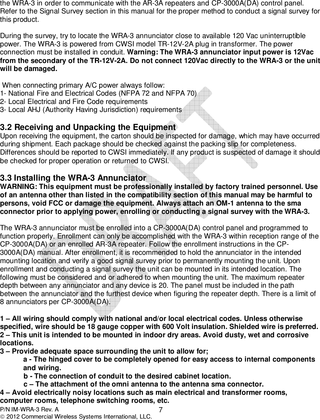  P/N IM-WRA-3 Rev. A  2012 Commercial Wireless Systems International, LLC. 7 the WRA-3 in order to communicate with the AR-3A repeaters and CP-3000A(DA) control panel. Refer to the Signal Survey section in this manual for the proper method to conduct a signal survey for this product.   During the survey, try to locate the WRA-3 annunciator close to available 120 Vac uninterruptible power. The WRA-3 is powered from CWSI model TR-12V-2A plug in transformer. The power connection must be installed in conduit. Warning: The WRA-3 annunciator input power is 12Vac from the secondary of the TR-12V-2A. Do not connect 120Vac directly to the WRA-3 or the unit will be damaged.    When connecting primary A/C power always follow: 1- National Fire and Electrical Codes (NFPA 72 and NFPA 70) 2- Local Electrical and Fire Code requirements 3- Local AHJ (Authority Having Jurisdiction) requirements  3.2 Receiving and Unpacking the Equipment Upon receiving the equipment, the carton should be inspected for damage, which may have occurred during shipment. Each package should be checked against the packing slip for completeness. Differences should be reported to CWSI immediately. If any product is suspected of damage it should be checked for proper operation or returned to CWSI.   3.3 Installing the WRA-3 Annunciator WARNING: This equipment must be professionally installed by factory trained personnel. Use of an antenna other than listed in the compatibility section of this manual may be harmful to persons, void FCC or damage the equipment. Always attach an OM-1 antenna to the sma connector prior to applying power, enrolling or conducting a signal survey with the WRA-3.  The WRA-3 annunciator must be enrolled into a CP-3000A(DA) control panel and programmed to function properly. Enrollment can only be accomplished with the WRA-3 within reception range of the CP-3000A(DA) or an enrolled AR-3A repeater. Follow the enrollment instructions in the CP-3000A(DA) manual. After enrollment, it is recommended to hold the annunciator in the intended mounting location and verify a good signal survey prior to permanently mounting the unit. Upon enrollment and conducting a signal survey the unit can be mounted in its intended location. The following must be considered and or adhered to when mounting the unit. The maximum repeater depth between any annunciator and any device is 20. The panel must be included in the path between the annunciator and the furthest device when figuring the repeater depth. There is a limit of 8 annunciators per CP-3000A(DA).  1 – All wiring should comply with national and/or local electrical codes. Unless otherwise specified, wire should be 18 gauge copper with 600 Volt insulation. Shielded wire is preferred.  2 – This unit is intended to be mounted in indoor dry areas. Avoid dusty, wet and corrosive locations. 3 – Provide adequate space surrounding the unit to allow for; a - The hinged cover to be completely opened for easy access to internal components and wiring.      b - The connection of conduit to the desired cabinet location.     c – The attachment of the omni antenna to the antenna sma connector. 4 – Avoid electrically noisy locations such as main electrical and transformer rooms, computer rooms, telephone switching rooms, etc. 