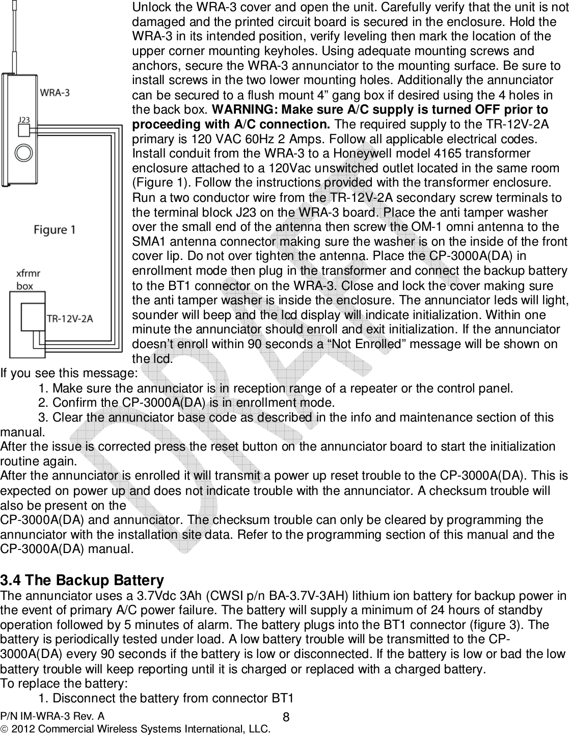  P/N IM-WRA-3 Rev. A  2012 Commercial Wireless Systems International, LLC. 8  Unlock the WRA-3 cover and open the unit. Carefully verify that the unit is not damaged and the printed circuit board is secured in the enclosure. Hold the WRA-3 in its intended position, verify leveling then mark the location of the upper corner mounting keyholes. Using adequate mounting screws and anchors, secure the WRA-3 annunciator to the mounting surface. Be sure to install screws in the two lower mounting holes. Additionally the annunciator can be secured to a flush mount 4” gang box if desired using the 4 holes in the back box. WARNING: Make sure A/C supply is turned OFF prior to proceeding with A/C connection. The required supply to the TR-12V-2A primary is 120 VAC 60Hz 2 Amps. Follow all applicable electrical codes. Install conduit from the WRA-3 to a Honeywell model 4165 transformer enclosure attached to a 120Vac unswitched outlet located in the same room (Figure 1). Follow the instructions provided with the transformer enclosure. Run a two conductor wire from the TR-12V-2A secondary screw terminals to the terminal block J23 on the WRA-3 board. Place the anti tamper washer over the small end of the antenna then screw the OM-1 omni antenna to the SMA1 antenna connector making sure the washer is on the inside of the front cover lip. Do not over tighten the antenna. Place the CP-3000A(DA) in enrollment mode then plug in the transformer and connect the backup battery to the BT1 connector on the WRA-3. Close and lock the cover making sure the anti tamper washer is inside the enclosure. The annunciator leds will light, sounder will beep and the lcd display will indicate initialization. Within one minute the annunciator should enroll and exit initialization. If the annunciator doesn’t enroll within 90 seconds a “Not Enrolled” message will be shown on the lcd.  If you see this message: 1. Make sure the annunciator is in reception range of a repeater or the control panel. 2. Confirm the CP-3000A(DA) is in enrollment mode. 3. Clear the annunciator base code as described in the info and maintenance section of this manual. After the issue is corrected press the reset button on the annunciator board to start the initialization routine again. After the annunciator is enrolled it will transmit a power up reset trouble to the CP-3000A(DA). This is expected on power up and does not indicate trouble with the annunciator. A checksum trouble will also be present on the CP-3000A(DA) and annunciator. The checksum trouble can only be cleared by programming the annunciator with the installation site data. Refer to the programming section of this manual and the CP-3000A(DA) manual.               3.4 The Backup Battery The annunciator uses a 3.7Vdc 3Ah (CWSI p/n BA-3.7V-3AH) lithium ion battery for backup power in the event of primary A/C power failure. The battery will supply a minimum of 24 hours of standby operation followed by 5 minutes of alarm. The battery plugs into the BT1 connector (figure 3). The battery is periodically tested under load. A low battery trouble will be transmitted to the CP-3000A(DA) every 90 seconds if the battery is low or disconnected. If the battery is low or bad the low battery trouble will keep reporting until it is charged or replaced with a charged battery.  To replace the battery: 1. Disconnect the battery from connector BT1 