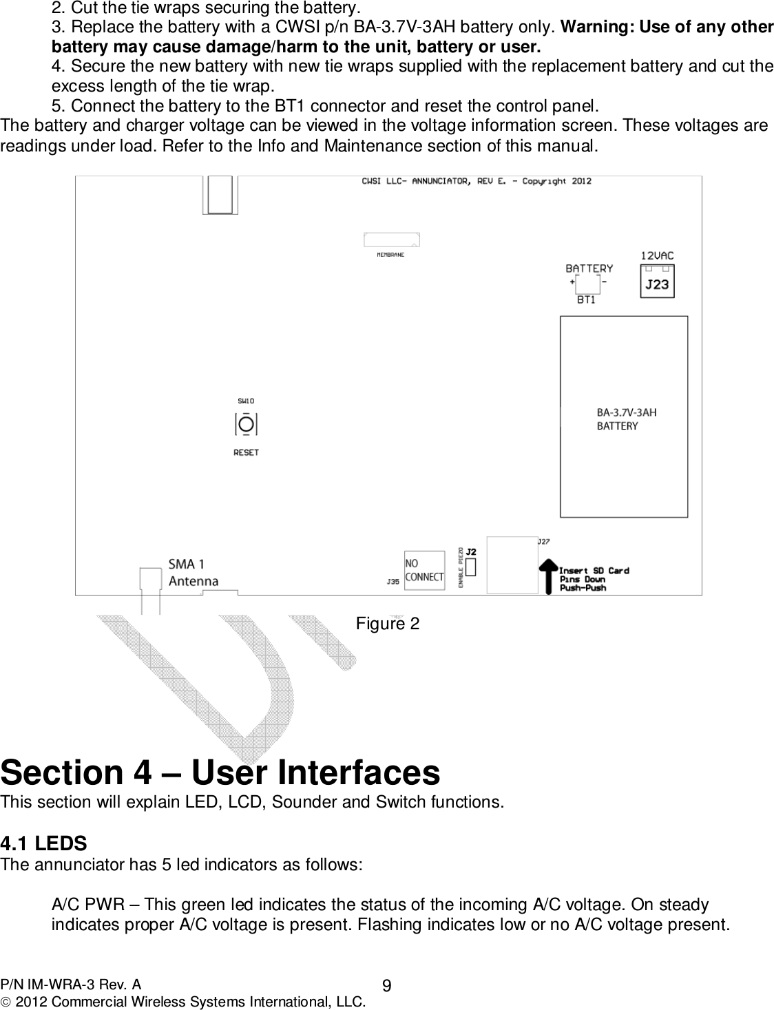  P/N IM-WRA-3 Rev. A  2012 Commercial Wireless Systems International, LLC. 9 2. Cut the tie wraps securing the battery. 3. Replace the battery with a CWSI p/n BA-3.7V-3AH battery only. Warning: Use of any other battery may cause damage/harm to the unit, battery or user. 4. Secure the new battery with new tie wraps supplied with the replacement battery and cut the excess length of the tie wrap. 5. Connect the battery to the BT1 connector and reset the control panel.  The battery and charger voltage can be viewed in the voltage information screen. These voltages are readings under load. Refer to the Info and Maintenance section of this manual.   Figure 2       Section 4 – User Interfaces This section will explain LED, LCD, Sounder and Switch functions.   4.1 LEDS The annunciator has 5 led indicators as follows:  A/C PWR – This green led indicates the status of the incoming A/C voltage. On steady indicates proper A/C voltage is present. Flashing indicates low or no A/C voltage present.  