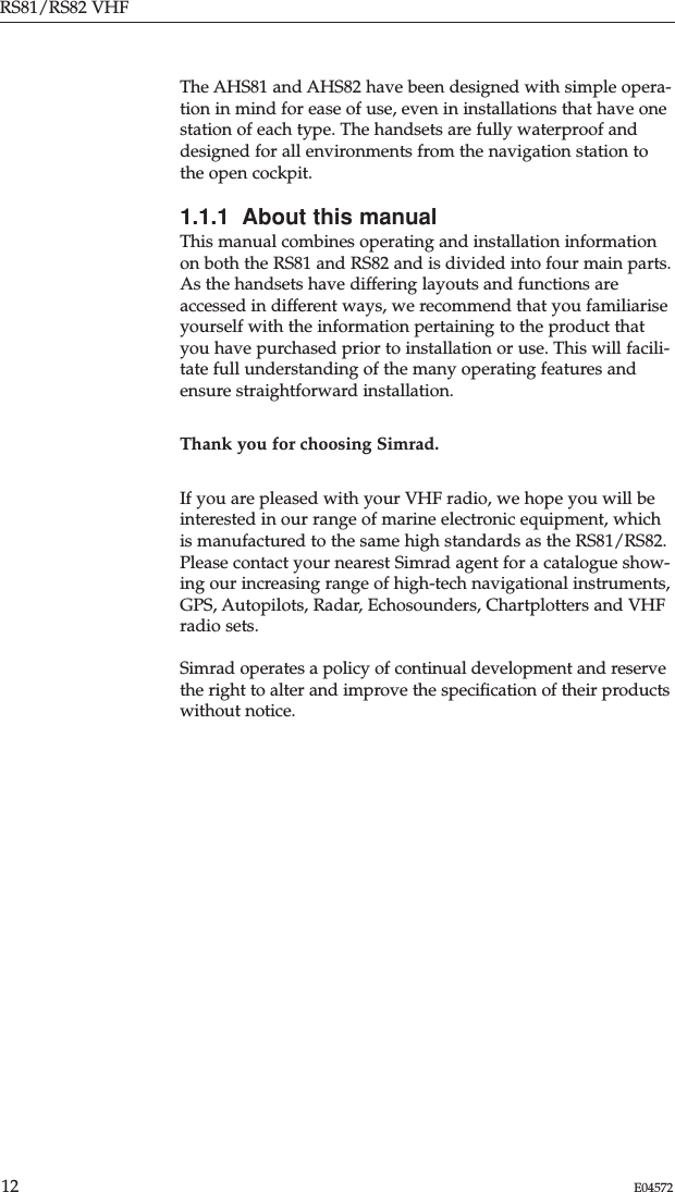 The AHS81 and AHS82 have been designed with simple opera-tion in mind for ease of use, even in installations that have onestation of each type. The handsets are fully waterproof anddesigned for all environments from the navigation station tothe open cockpit.1.1.1  About this manualThis manual combines operating and installation informationon both the RS81 and RS82 and is divided into four main parts. As the handsets have differing layouts and functions areaccessed in different ways, we recommend that you familiariseyourself with the information pertaining to the product thatyou have purchased prior to installation or use. This will facili-tate full understanding of the many operating features andensure straightforward installation.Thank you for choosing Simrad.If you are pleased with your VHF radio, we hope you will beinterested in our range of marine electronic equipment, whichis manufactured to the same high standards as the RS81/RS82.Please contact your nearest Simrad agent for a catalogue show-ing our increasing range of high-tech navigational instruments,GPS, Autopilots, Radar, Echosounders, Chartplotters and VHFradio sets.Simrad operates a policy of continual development and reservethe right to alter and improve the speciﬁcation of their productswithout notice.RS81/RS82 VHF12 E04572