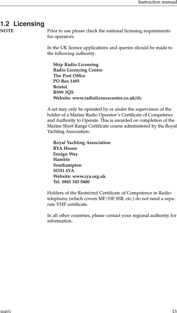 1.2  LicensingNOTE Prior to use please check the national licensing requirementsfor operators.In the UK licence applications and queries should be made tothe following authority:Ship Radio LicensingRadio Licencing CentreThe Post OfﬁcePO Box 1495BristolBS99 3QSWebsite: www.radiolicencecentre.co.uk/rlc A set may only be operated by or under the supervision of theholder of a Marine Radio Operator’s Certiﬁcate of Competenceand Authority to Operate. This is awarded on completion of theMarine Short Range Certiﬁcate course administered by the RoyalYachting Association:Royal Yachting AssociationRYA HouseEnsign WayHambleSouthamptonSO31 4YAWebsite: www.rya.org.uk Tel. 0845 345 0400 Holders of the Restricted Certiﬁcate of Competence in Radio-telephony (which covers MF/HF SSB, etc.) do not need a sepa-rate VHF certiﬁcate.In all other countries, please contact your regional authority forinformation.Instruction manual13E04572