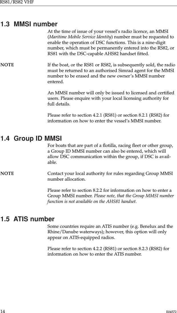 RS81/RS82 VHF14 E045721.3  MMSI numberAt the time of issue of your vessel’s radio licence, an MMSI(Maritime Mobile Service Identity) number must be requested toenable the operation of DSC functions. This is a nine-digitnumber, which must be permanently entered into the RS82, orRS81 with the DSC-capable AHS82 handset ﬁtted.NOTE If the boat, or the RS81 or RS82, is subsequently sold, the radiomust be returned to an authorised Simrad agent for the MMSInumber to be erased and the new owner’s MMSI numberentered.An MMSI number will only be issued to licensed and certiﬁedusers. Please enquire with your local licensing authority forfull details.Please refer to section 4.2.1 (RS81) or section 8.2.1 (RS82) forinformation on how to enter the vessel’s MMSI number.1.4  Group ID MMSIFor boats that are part of a ﬂotilla, racing ﬂeet or other group,a Group ID MMSI number can also be entered, which willallow DSC communication within the group, if DSC is avail-able. NOTE Contact your local authority for rules regarding Group MMSInumber allocation.Please refer to section 8.2.2 for information on how to enter aGroup MMSI number. Please note, that the Group MMSI numberfunction is not available on the AHS81 handset.1.5  ATIS numberSome countries require an ATIS number (e.g. Benelux and theRhine/Danube waterways); however, this option will onlyappear on ATIS-equipped radios.Please refer to section 4.2.2 (RS81) or section 8.2.3 (RS82) forinformation on how to enter the ATIS number.