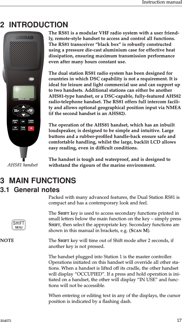 Instruction manual17E045722  INTRODUCTIONThe RS81 is a modular VHF radio system with a user friend-ly, remote-style handset to access and control all functions.The RS81 transceiver “black box” is robustly constructedusing a pressure die-cast aluminium case for effective heatdissipation, ensuring maximum transmission performanceeven after many hours constant use.The dual station RS81 radio system has been designed forcountries in which DSC capability is not a requirement. It isideal for leisure and light commercial use and can support upto two handsets. Additional stations can either be anotherAHS81-type handset, or a DSC-capable, fully-featured AHS82radio-telephone handset. The RS81 offers full intercom facili-ty and allows optional geographical position input via NMEA(if the second handset is an AHS82). The operation of the AHS81 handset, which has an inbuiltloudspeaker, is designed to be simple and intuitive. Largebuttons and a rubber-proﬁled handle-back ensure safe andcomfortable handling, whilst the large, backlit LCD allowseasy reading, even in difﬁcult conditions.The handset is tough and waterproof, and is designed towithstand the rigours of the marine environment.3  MAIN FUNCTIONS3.1  General notesPacked with many advanced features, the Dual Station RS81 iscompact and has a contemporary look and feel.The SHIFT key is used to access secondary functions printed insmall letters below the main function on the key – simply pressSHIFT, then select the appropriate key. Secondary functions areshown in this manual in brackets, e.g. (SCAN M). NOTE The SHIFT key will time out of Shift mode after 2 seconds, ifanother key is not pressed.The handset plugged into Station 1 is the master controller.Operations initiated on this handset will override all other sta-tions. When a handset is lifted off its cradle, the other handsetwill display “OCCUPIED”. If a press and hold operation is ini-tiated on a handset, the other will display “IN USE” and func-tions will not be accessible.When entering or editing text in any of the displays, the cursorposition is indicated by a ﬂashing dash. SIMRAD AHS81SIMRADON/CDIMMERVOL SQLUSERSHIFT OK1W D/W 16WX WATCHMENUSCAN ALLSCAN MSPKR INTAHS81 handset