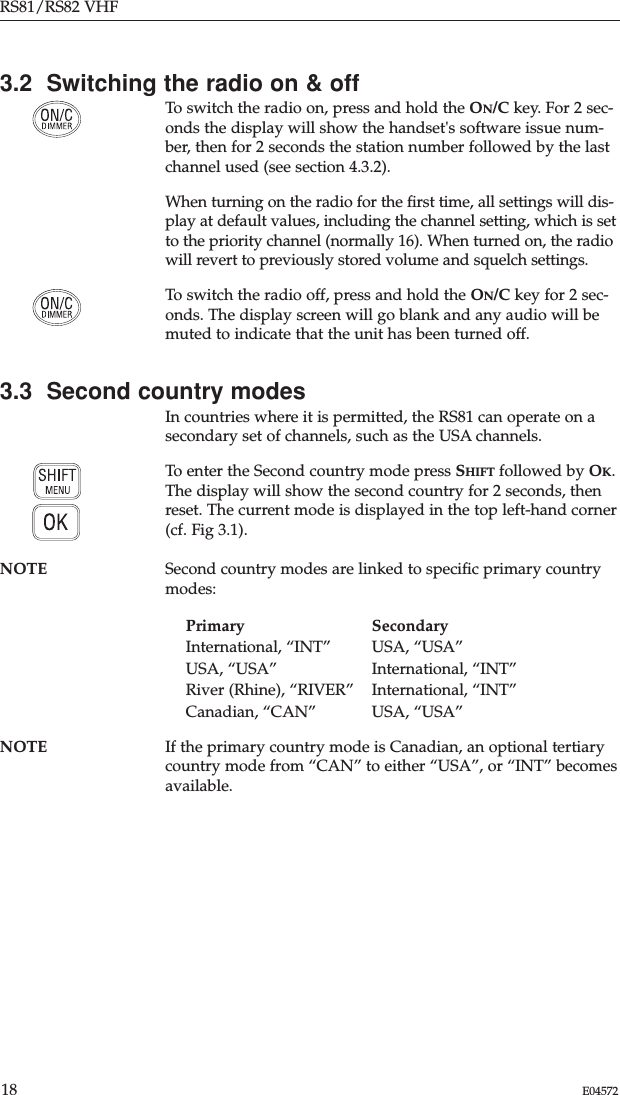 RS81/RS82 VHF18 E045723.2  Switching the radio on &amp; offTo switch the radio on, press and hold the ON/C key. For 2 sec-onds the display will show the handset&apos;s software issue num-ber, then for 2 seconds the station number followed by the lastchannel used (see section 4.3.2). When turning on the radio for the ﬁrst time, all settings will dis-play at default values, including the channel setting, which is setto the priority channel (normally 16). When turned on, the radiowill revert to previously stored volume and squelch settings. To switch the radio off, press and hold the ON/C key for 2 sec-onds. The display screen will go blank and any audio will bemuted to indicate that the unit has been turned off.3.3  Second country modesIn countries where it is permitted, the RS81 can operate on asecondary set of channels, such as the USA channels. To enter the Second country mode press SHIFT followed by OK.The display will show the second country for 2 seconds, thenreset. The current mode is displayed in the top left-hand corner(cf. Fig 3.1).NOTE Second country modes are linked to speciﬁc primary countrymodes:Primary SecondaryInternational, “INT” USA, “USA”USA, “USA” International, “INT”River (Rhine), “RIVER” International, “INT”Canadian, “CAN” USA, “USA”NOTE If the primary country mode is Canadian, an optional tertiarycountry mode from “CAN” to either “USA”, or “INT” becomesavailable. 