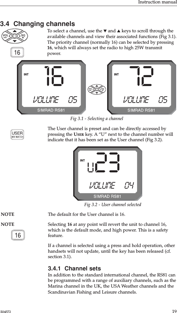 Instruction manual19E04572NOTE The default for the User channel is 16. NOTE Selecting 16 at any point will revert the unit to channel 16,which is the default mode, and high power. This is a safetyfeature.If a channel is selected using a press and hold operation, otherhandsets will not update, until the key has been released (cf.section 3.1).3.4.1  Channel setsIn addition to the standard international channel, the RS81 canbe programmed with a range of auxiliary channels, such as theMarina channel in the UK, the USA Weather channels and theScandinavian Fishing and Leisure channels.3.4  Changing channelsTo select a channel, use the ▼and ▲keys to scroll through theavailable channels and view their associated functions (Fig 3.1).The priority channel (normally 16) can be selected by pressing16, which will always set the radio to high 25W transmitpower.Fig 3.1 - Selecting a channel72VOLUME      05INT16VOLUME      05INTU 23VOLUME      04INTFig 3.2 - User channel selectedThe User channel is preset and can be directly accessed bypressing the USER key. A “U” next to the channel number willindicate that it has been set as the User channel (Fig 3.2).