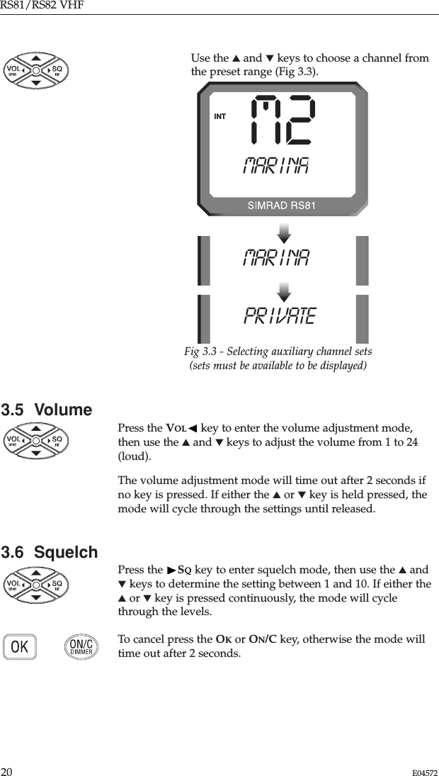 3.5  VolumePress the VOL key to enter the volume adjustment mode,then use the ▲and ▼keys to adjust the volume from 1 to 24(loud). The volume adjustment mode will time out after 2 seconds ifno key is pressed. If either the ▲or ▼key is held pressed, themode will cycle through the settings until released.3.6  SquelchPress the  SQkey to enter squelch mode, then use the ▲and▼keys to determine the setting between 1 and 10. If either the▲or ▼key is pressed continuously, the mode will cyclethrough the levels. To cancel press the OKor ON/C key, otherwise the mode willtime out after 2 seconds.RS81/RS82 VHF20 E04572MAR I NAAAAAMAR I NAAAAAINTPR I VATE AAAFig 3.3 - Selecting auxiliary channel sets(sets must be available to be displayed)M2Use the ▲and ▼keys to choose a channel fromthe preset range (Fig 3.3).