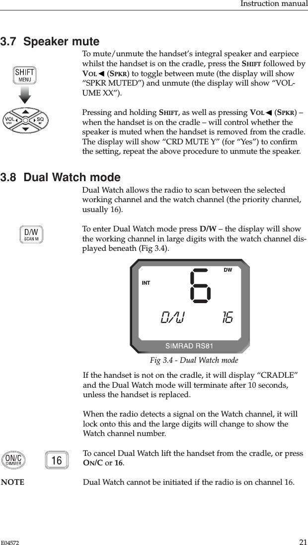 3.7  Speaker muteTo mute/unmute the handset’s integral speaker and earpiecewhilst the handset is on the cradle, press the SHIFT followed byVOL (SPKR) to toggle between mute (the display will show“SPKR MUTED”) and unmute (the display will show “VOL-UME XX”). Pressing and holding SHIFT, as well as pressing VOL (SPKR) –when the handset is on the cradle – will control whether thespeaker is muted when the handset is removed from the cradle.The display will show “CRD MUTE Y” (for “Yes”) to conﬁrmthe setting, repeat the above procedure to unmute the speaker.3.8  Dual Watch modeDual Watch allows the radio to scan between the selectedworking channel and the watch channel (the priority channel,usually 16).To enter Dual Watch mode press D/W – the display will showthe working channel in large digits with the watch channel dis-played beneath (Fig 3.4).Instruction manual21E04572If the handset is not on the cradle, it will display “CRADLE”and the Dual Watch mode will terminate after 10 seconds,unless the handset is replaced.When the radio detects a signal on the Watch channel, it willlock onto this and the large digits will change to show theWatch channel number.To cancel Dual Watch lift the handset from the cradle, or pressON/C or 16.NOTE Dual Watch cannot be initiated if the radio is on channel 16. 6D/W AAAA 16BBBBBBBBBBINTDWFig 3.4 - Dual Watch mode