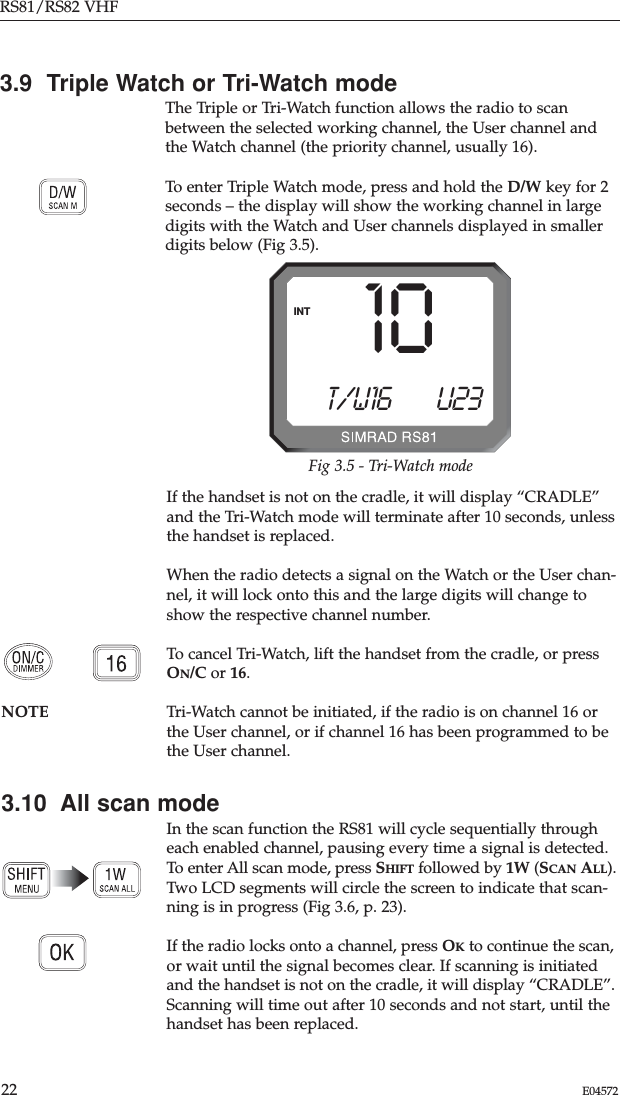 If the handset is not on the cradle, it will display “CRADLE”and the Tri-Watch mode will terminate after 10 seconds, unlessthe handset is replaced.When the radio detects a signal on the Watch or the User chan-nel, it will lock onto this and the large digits will change toshow the respective channel number.To cancel Tri-Watch, lift the handset from the cradle, or pressON/C or 16.NOTE Tri-Watch cannot be initiated, if the radio is on channel 16 orthe User channel, or if channel 16 has been programmed to bethe User channel.3.10  All scan modeIn the scan function the RS81 will cycle sequentially througheach enabled channel, pausing every time a signal is detected.To enter All scan mode, press SHIFT followed by 1W (SCAN ALL).Two LCD segments will circle the screen to indicate that scan-ning is in progress (Fig 3.6, p. 23). If the radio locks onto a channel, press OKto continue the scan,or wait until the signal becomes clear. If scanning is initiatedand the handset is not on the cradle, it will display “CRADLE”.Scanning will time out after 10 seconds and not start, until thehandset has been replaced.RS81/RS82 VHF22 E045723.9  Triple Watch or Tri-Watch modeThe Triple or Tri-Watch function allows the radio to scanbetween the selected working channel, the User channel andthe Watch channel (the priority channel, usually 16).To enter Triple Watch mode, press and hold the D/W key for 2seconds – the display will show the working channel in largedigits with the Watch and User channels displayed in smallerdigits below (Fig 3.5).T/W16 U23INT 10Fig 3.5 - Tri-Watch mode