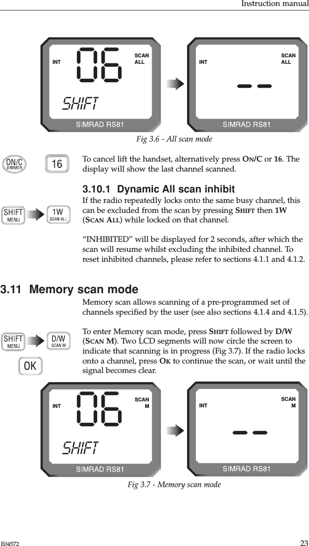 To cancel lift the handset, alternatively press ON/C or 16. Thedisplay will show the last channel scanned.3.10.1  Dynamic All scan inhibitIf the radio repeatedly locks onto the same busy channel, thiscan be excluded from the scan by pressing SHIFT then 1W(SCAN ALL) while locked on that channel.“INHIBITED” will be displayed for 2 seconds, after which thescan will resume whilst excluding the inhibited channel. Toreset inhibited channels, please refer to sections 4.1.1 and 4.1.2. 3.11  Memory scan modeMemory scan allows scanning of a pre-programmed set ofchannels speciﬁed by the user (see also sections 4.1.4 and 4.1.5).  To enter Memory scan mode, press SHIFT followed by D/W(SCAN M). Two LCD segments will now circle the screen toindicate that scanning is in progress (Fig 3.7). If the radio locksonto a channel, press OKto continue the scan, or wait until thesignal becomes clear.Instruction manual23E04572--INTSCANALLFig 3.6 - All scan mode06INTSCANALL--INTSCANMFig 3.7 - Memory scan modeSHIFT06INTSCANSHIFTM