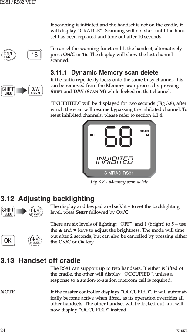 If scanning is initiated and the handset is not on the cradle, itwill display “CRADLE”. Scanning will not start until the hand-set has been replaced and time out after 10 seconds.To cancel the scanning function lift the handset, alternativelypress ON/C or 16. The display will show the last channelscanned.3.11.1  Dynamic Memory scan deleteIf the radio repeatedly locks onto the same busy channel, thiscan be removed from the Memory scan process by pressingSHIFT and D/W (SCAN M) while locked on that channel.“INHIBITED” will be displayed for two seconds (Fig 3.8), afterwhich the scan will resume bypassing the inhibited channel. Toreset inhibited channels, please refer to section 4.1.4.RS81/RS82 VHF24 E045723.12  Adjusting backlightingThe display and keypad are backlit – to set the backlightinglevel, press SHIFT followed by ON/C.There are six levels of lighting: “OFF”, and 1 (bright) to 5 – usethe ▲and ▼keys to adjust the brightness. The mode will timeout after 2 seconds, but can also be cancelled by pressing eitherthe ON/C or OKkey.3.13  Handset off cradleThe RS81 can support up to two handsets. If either is lifted ofthe cradle, the other will display “OCCUPIED”, unless aresponse to a station-to-station intercom call is required. NOTE If the master controller displays “OCCUPIED”, it will automat-ically become active when lifted, as its operation overrides allother handsets. The other handset will be locked out and willnow display “OCCUPIED” instead.68INTSCANINHIBITEDMFig 3.8 - Memory scan delete