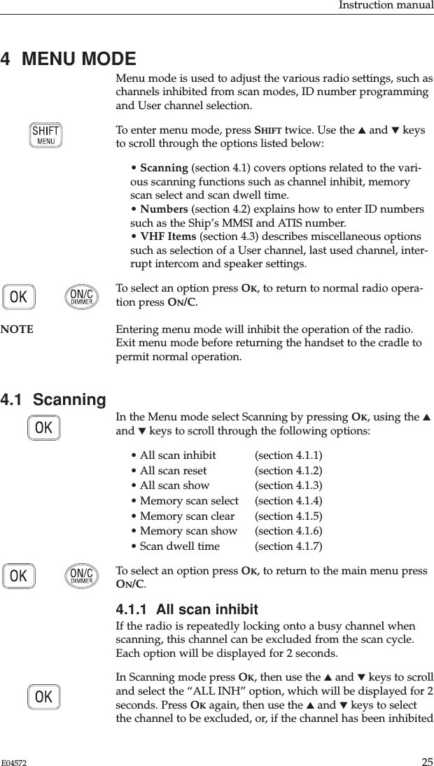 Instruction manual25E045724  MENU MODEMenu mode is used to adjust the various radio settings, such aschannels inhibited from scan modes, ID number programmingand User channel selection. To enter menu mode, press SHIFT twice. Use the ▲and ▼keysto scroll through the options listed below:• Scanning (section 4.1) covers options related to the vari-ous scanning functions such as channel inhibit, memoryscan select and scan dwell time.• Numbers (section 4.2) explains how to enter ID numberssuch as the Ship’s MMSI and ATIS number.• VHF Items (section 4.3) describes miscellaneous optionssuch as selection of a User channel, last used channel, inter-rupt intercom and speaker settings.To select an option press OK, to return to normal radio opera-tion press ON/C.NOTE Entering menu mode will inhibit the operation of the radio.Exit menu mode before returning the handset to the cradle topermit normal operation.4.1  ScanningIn the Menu mode select Scanning by pressing OK, using the ▲and ▼keys to scroll through the following options:• All scan inhibit  (section 4.1.1)• All scan reset  (section 4.1.2)• All scan show  (section 4.1.3)• Memory scan select  (section 4.1.4)• Memory scan clear   (section 4.1.5)• Memory scan show  (section 4.1.6)• Scan dwell time  (section 4.1.7)To select an option press OK, to return to the main menu pressON/C.4.1.1  All scan inhibitIf the radio is repeatedly locking onto a busy channel whenscanning, this channel can be excluded from the scan cycle.Each option will be displayed for 2 seconds.In Scanning mode press OK, then use the ▲and ▼keys to scrolland select the “ALL INH” option, which will be displayed for 2seconds. Press OKagain, then use the ▲and ▼keys to selectthe channel to be excluded, or, if the channel has been inhibited