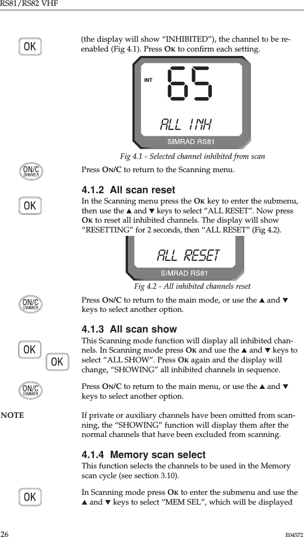 Press ON/C to return to the Scanning menu.4.1.2  All scan resetIn the Scanning menu press the OKkey to enter the submenu,then use the ▲and ▼keys to select “ALL RESET”. Now pressOKto reset all inhibited channels. The display will show“RESETTING” for 2 seconds, then “ALL RESET” (Fig 4.2). RS81/RS82 VHF26 E04572Press ON/C to return to the main mode, or use the ▲and ▼keys to select another option. 4.1.3  All scan showThis Scanning mode function will display all inhibited chan-nels. In Scanning mode press OKand use the ▲and ▼keys toselect “ALL SHOW”. Press OKagain and the display willchange, “SHOWING” all inhibited channels in sequence.Press ON/C to return to the main menu, or use the ▲and ▼keys to select another option.NOTE If private or auxiliary channels have been omitted from scan-ning, the “SHOWING” function will display them after thenormal channels that have been excluded from scanning.4.1.4  Memory scan selectThis function selects the channels to be used in the Memoryscan cycle (see section 3.10).In Scanning mode press OKto enter the submenu and use the▲and ▼keys to select “MEM SEL”, which will be displayed(the display will show “INHIBITED”), the channel to be re-enabled (Fig 4.1). Press OKto conﬁrm each setting.65ALLAI NH BINTFig 4.1 - Selected channel inhibited from scanALL  RESETEBFig 4.2 - All inhibited channels reset