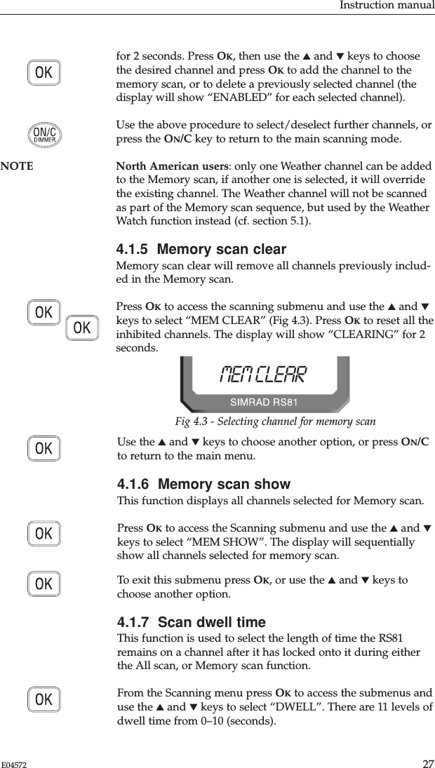 Instruction manual27E04572for 2 seconds. Press OK, then use the ▲and ▼keys to choosethe desired channel and press OKto add the channel to thememory scan, or to delete a previously selected channel (thedisplay will show “ENABLED” for each selected channel).Use the above procedure to select/deselect further channels, orpress the ON/C key to return to the main scanning mode.NOTE North American users: only one Weather channel can be addedto the Memory scan, if another one is selected, it will overridethe existing channel. The Weather channel will not be scannedas part of the Memory scan sequence, but used by the WeatherWatch function instead (cf. section 5.1). 4.1.5  Memory scan clearMemory scan clear will remove all channels previously includ-ed in the Memory scan.Press OKto access the scanning submenu and use the ▲and ▼keys to select “MEM CLEAR” (Fig 4.3). Press OKto reset all theinhibited channels. The display will show “CLEARING” for 2seconds. Use the ▲and ▼keys to choose another option, or press ON/Cto return to the main menu.4.1.6  Memory scan showThis function displays all channels selected for Memory scan. Press OKto access the Scanning submenu and use the ▲and ▼keys to select “MEM SHOW”. The display will sequentiallyshow all channels selected for memory scan.To exit this submenu press OK, or use the ▲and ▼keys tochoose another option.4.1.7  Scan dwell timeThis function is used to select the length of time the RS81remains on a channel after it has locked onto it during eitherthe All scan, or Memory scan function.From the Scanning menu press OKto access the submenus anduse the ▲and ▼keys to select “DWELL”. There are 11 levels ofdwell time from 0–10 (seconds). MEM CLEARBBFig 4.3 - Selecting channel for memory scan