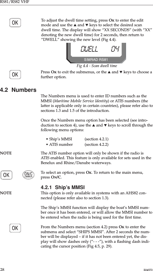 RS81/RS82 VHF28 E04572To adjust the dwell time setting, press OKto enter the editmode and use the ▲and ▼keys to select the desired scandwell time. The display will show “XX SECONDS” (with “XX”denoting the new dwell time) for 2 seconds, then return to“DWELL” showing the new level (Fig 4.4). Press OKto exit the submenus, or the ▲and ▼keys to choose afurther option.4.2  NumbersThe Numbers menu is used to enter ID numbers such as theMMSI (Maritime Mobile Service Identity) or ATIS numbers (thelatter is applicable only in certain countries), please refer also tosections 1.3 and 1.5 of the introduction.Once the Numbers menu option has been selected (see intro-duction to section 4), use the ▲and ▼keys to scroll through thefollowing menu options:• Ship’s MMSI  (section 4.2.1)• ATIS number  (section 4.2.2)NOTE The ATIS number option will only be shown if the radio isATIS enabled. This feature is only available for sets used in theBenelux and Rhine/Danube waterways.To select an option, press OK. To return to the main menu,press ON/C.4.2.1  Ship’s MMSINOTE This option is only available in systems with an AHS82 con-nected (please refer also to section 1.3).The Ship’s MMSI function will display the boat’s MMSI num-ber once it has been entered, or will allow the MMSI number tobe entered when the radio is being used for the ﬁrst time.From the Numbers menu (section 4.2) press OKto enter thesubmenu and select “SHIPS MMSI”. After 2 seconds the num-ber will be displayed – if it has not been entered yet, the dis-play will show dashes only (“- - -”), with a ﬂashing dash indi-cating the cursor position (Fig 4.5, p. 29).Fig 4.4 - Scan dwell timeDWELL 04