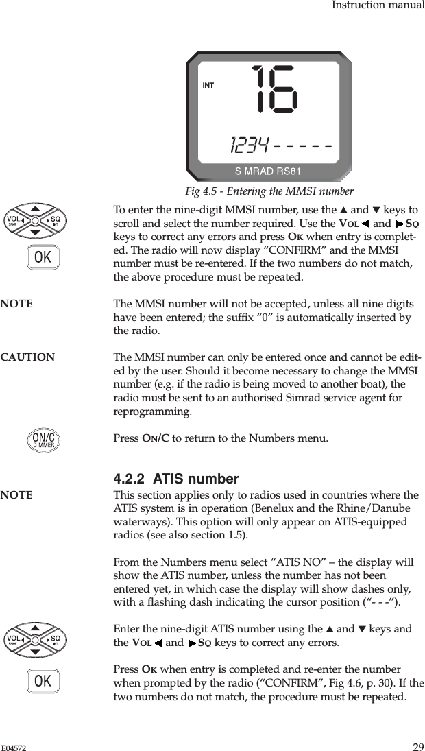 Instruction manual29E04572To enter the nine-digit MMSI number, use the ▲and ▼keys toscroll and select the number required. Use the VOL and  SQkeys to correct any errors and press OKwhen entry is complet-ed. The radio will now display “CONFIRM” and the MMSInumber must be re-entered. If the two numbers do not match,the above procedure must be repeated.NOTE The MMSI number will not be accepted, unless all nine digitshave been entered; the sufﬁx “0” is automatically inserted bythe radio.CAUTION The MMSI number can only be entered once and cannot be edit-ed by the user. Should it become necessary to change the MMSInumber (e.g. if the radio is being moved to another boat), theradio must be sent to an authorised Simrad service agent forreprogramming.Press ON/C to return to the Numbers menu.4.2.2  ATIS numberNOTE This section applies only to radios used in countries where theATIS system is in operation (Benelux and the Rhine/Danubewaterways). This option will only appear on ATIS-equippedradios (see also section 1.5).From the Numbers menu select “ATIS NO” – the display willshow the ATIS number, unless the number has not beenentered yet, in which case the display will show dashes only,with a ﬂashing dash indicating the cursor position (“- - -”).Enter the nine-digit ATIS number using the ▲and ▼keys andthe VOL and  SQkeys to correct any errors. Press OKwhen entry is completed and re-enter the numberwhen prompted by the radio (“CONFIRM”, Fig 4.6, p. 30). If thetwo numbers do not match, the procedure must be repeated.i1234 - - - - -INT 16Fig 4.5 - Entering the MMSI number