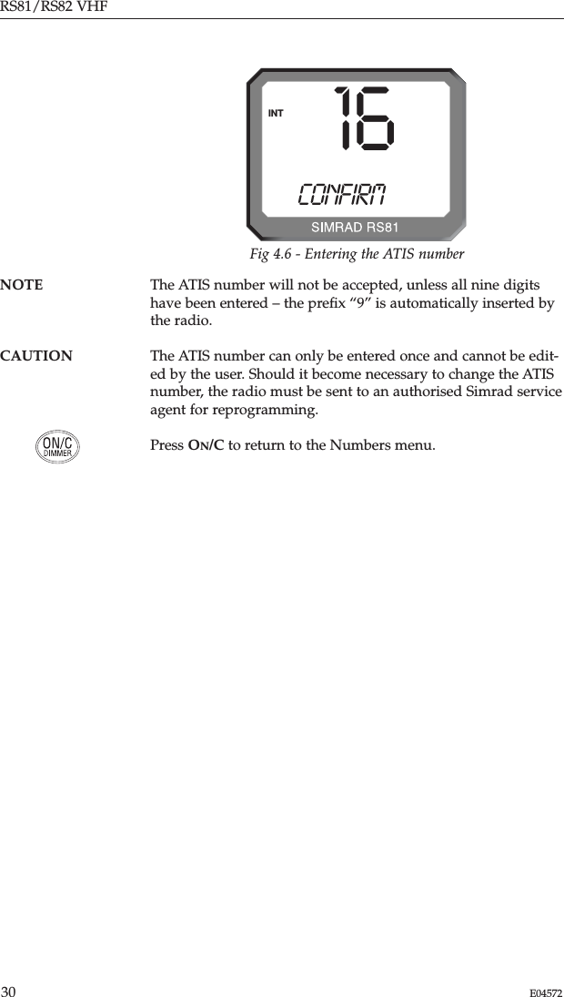 RS81/RS82 VHF30 E04572NOTE The ATIS number will not be accepted, unless all nine digitshave been entered – the preﬁx “9” is automatically inserted bythe radio.CAUTION The ATIS number can only be entered once and cannot be edit-ed by the user. Should it become necessary to change the ATISnumber, the radio must be sent to an authorised Simrad serviceagent for reprogramming.Press ON/C to return to the Numbers menu.CONFIRMINT 16Fig 4.6 - Entering the ATIS number