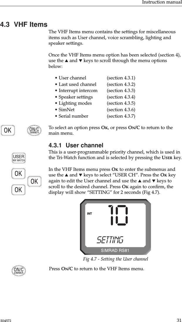 Instruction manual31E04572Press ON/C to return to the VHF Items menu.4.3  VHF ItemsThe VHF Items menu contains the settings for miscellaneousitems such as User channel, voice scrambling, lighting andspeaker settings.Once the VHF Items menu option has been selected (section 4),use the ▲and ▼keys to scroll through the menu optionsbelow:• User channel  (section 4.3.1)• Last used channel  (section 4.3.2)• Interrupt intercom  (section 4.3.3)• Speaker settings  (section 4.3.4)• Lighting modes (section 4.3.5)• SimNet  (section 4.3.6)• Serial number  (section 4.3.7)To select an option press OK, or press ON/C to return to themain menu.4.3.1  User channelThis is a user-programmable priority channel, which is used inthe Tri-Watch function and is selected by pressing the USER key.In the VHF Items menu press OKto enter the submenus anduse the ▲and ▼keys to select “USER CH”. Press the OKkeyagain to edit the User channel and use the ▲and ▼keys toscroll to the desired channel. Press OKagain to conﬁrm, thedisplay will show “SETTING” for 2 seconds (Fig 4.7).10SETTINGBBINTFig 4.7 - Setting the User channel