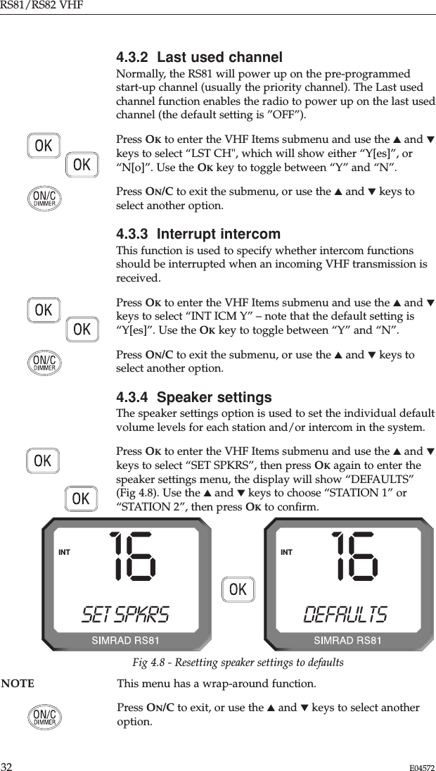 RS81/RS82 VHF32 E045724.3.2  Last used channelNormally, the RS81 will power up on the pre-programmedstart-up channel (usually the priority channel). The Last usedchannel function enables the radio to power up on the last usedchannel (the default setting is ”OFF”).Press OKto enter the VHF Items submenu and use the ▲and ▼keys to select “LST CH&quot;, which will show either “Y[es]”, or“N[o]”. Use the OKkey to toggle between “Y” and “N”.Press ON/C to exit the submenu, or use the ▲and ▼keys toselect another option.4.3.3  Interrupt intercomThis function is used to specify whether intercom functionsshould be interrupted when an incoming VHF transmission isreceived.Press OKto enter the VHF Items submenu and use the ▲and ▼keys to select “INT ICM Y” – note that the default setting is“Y[es]”. Use the OKkey to toggle between “Y” and “N”.Press ON/C to exit the submenu, or use the ▲and ▼keys toselect another option.4.3.4  Speaker settingsThe speaker settings option is used to set the individual defaultvolume levels for each station and/or intercom in the system.Press OKto enter the VHF Items submenu and use the ▲and ▼keys to select “SET SPKRS”, then press OKagain to enter thespeaker settings menu, the display will show “DEFAULTS”(Fig 4.8). Use the ▲and ▼keys to choose “STATION 1” or“STATION 2”, then press OKto conﬁrm.16DEFAULTS00INTFig 4.8 - Resetting speaker settings to defaultsNOTE This menu has a wrap-around function.Press ON/C to exit, or use the ▲and ▼keys to select anotheroption.16SET SPKRS00INT