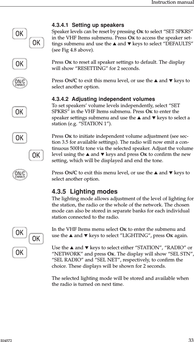 Instruction manual33E045724.3.4.1  Setting up speakersSpeaker levels can be reset by pressing OKto select “SET SPKRS”in the VHF Items submenu. Press OKto access the speaker set-tings submenu and use the ▲and ▼keys to select “DEFAULTS”(see Fig 4.8 above).Press OKto reset all speaker settings to default. The displaywill show “RESETTING” for 2 seconds.Press ON/C to exit this menu level, or use the ▲and ▼keys toselect another option.4.3.4.2  Adjusting independent volumesTo set speakers’ volume levels independently, select “SETSPKRS” in the VHF Items submenu. Press OKto enter thespeaker settings submenu and use the ▲and ▼keys to select astation (e.g. “STATION 1”).Press OKto initiate independent volume adjustment (see sec-tion 3.5 for available settings). The radio will now emit a con-tinuous 500Hz tone via the selected speaker. Adjust the volumelevel using the ▲and ▼keys and press OKto conﬁrm the newsetting, which will be displayed and end the tone.Press ON/C to exit this menu level, or use the ▲and ▼keys toselect another option.4.3.5  Lighting modesThe lighting mode allows adjustment of the level of lighting forthe station, the radio or the whole of the network. The chosenmode can also be stored in separate banks for each individualstation connected to the radio.In the VHF Items menu select OKto enter the submenu anduse the ▲and ▼keys to select ”LIGHTING”, press OKagain.Use the ▲and ▼keys to select either “STATION”, “RADIO” or“NETWORK” and press OK. The display will show “SEL STN”,“SEL RADIO” and “SEL NET”, respectively, to conﬁrm thechoice. These displays will be shown for 2 seconds.The selected lighting mode will be stored and available whenthe radio is turned on next time.