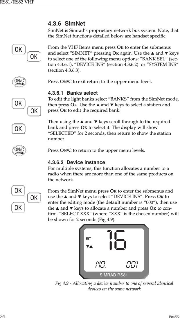 RS81/RS82 VHF34 E045724.3.6  SimNetSimNet is Simrad’s proprietary network bus system. Note, thatthe SimNet functions detailed below are handset speciﬁc.From the VHF Items menu press OKto enter the submenusand select “SIMNET” pressing OKagain. Use the ▲and ▼keysto select one of the following menu options: “BANK SEL” (sec-tion 4.3.6.1), “DEVICE INS” (section 4.3.6.2)  or “SYSTEM INS”(section 4.3.6.3).Press ON/C to exit return to the upper menu level.4.3.6.1  Banks selectTo edit the light banks select “BANKS” from the SimNet mode,then press OK. Use the ▲and ▼keys to select a station andpress OKto edit the required bank. Then using the ▲and ▼keys scroll through to the requiredbank and press OKto select it. The display will show“SELECTED” for 2 seconds, then return to show the stationnumber.Press ON/C to return to the upper menu levels.4.3.6.2  Device instanceFor multiple systems, this function allocates a number to aradio when there are more than one of the same products onthe network.From the SimNet menu press OKto enter the submenus anduse the ▲and ▼keys to select “DEVICE INS”. Press OKtoenter the editing mode (the default number is “000”), then usethe ▲and ▼keys to allocate a number and press OKto con-ﬁrm. “SELECT XXX” (where “XXX” is the chosen number) willbe shown for 2 seconds (Fig 4.9).16NO.           001BINTFig 4.9 - Allocating a device number to one of several identicaldevices on the same network▼▲