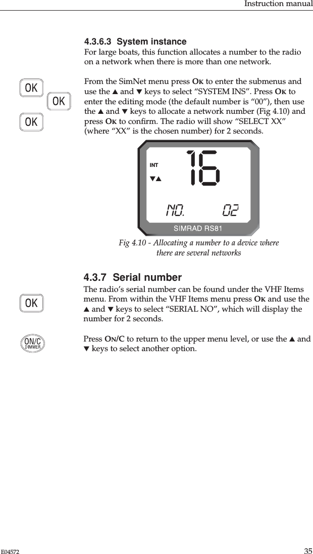 4.3.6.3  System instanceFor large boats, this function allocates a number to the radioon a network when there is more than one network.From the SimNet menu press OKto enter the submenus anduse the ▲and ▼keys to select “SYSTEM INS”. Press OKtoenter the editing mode (the default number is “00”), then usethe ▲and ▼keys to allocate a network number (Fig 4.10) andpress OKto conﬁrm. The radio will show “SELECT XX”(where “XX” is the chosen number) for 2 seconds.4.3.7  Serial numberThe radio’s serial number can be found under the VHF Itemsmenu. From within the VHF Items menu press OKand use the▲and ▼keys to select “SERIAL NO”, which will display thenumber for 2 seconds.Press ON/C to return to the upper menu level, or use the ▲and▼keys to select another option. Instruction manual35E0457216NO.            02BINTFig 4.10 - Allocating a number to a device wherethere are several networks▼▲