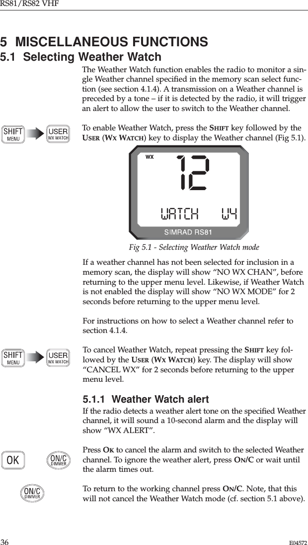 RS81/RS82 VHF36 E045725  MISCELLANEOUS FUNCTIONS5.1  Selecting Weather WatchThe Weather Watch function enables the radio to monitor a sin-gle Weather channel speciﬁed in the memory scan select func-tion (see section 4.1.4). A transmission on a Weather channel ispreceded by a tone – if it is detected by the radio, it will triggeran alert to allow the user to switch to the Weather channel.To enable Weather Watch, press the SHIFT key followed by theUSER (WXWATCH) key to display the Weather channel (Fig 5.1).12WATCHBBBW4WXFig 5.1 - Selecting Weather Watch modeIf a weather channel has not been selected for inclusion in amemory scan, the display will show “NO WX CHAN”, beforereturning to the upper menu level. Likewise, if Weather Watchis not enabled the display will show “NO WX MODE” for 2seconds before returning to the upper menu level. For instructions on how to select a Weather channel refer tosection 4.1.4. To cancel Weather Watch, repeat pressing the SHIFT key fol-lowed by the USER (WXWATCH) key. The display will show“CANCEL WX” for 2 seconds before returning to the uppermenu level.5.1.1  Weather Watch alertIf the radio detects a weather alert tone on the speciﬁed Weatherchannel, it will sound a 10-second alarm and the display willshow “WX ALERT”.Press OKto cancel the alarm and switch to the selected Weatherchannel. To ignore the weather alert, press ON/C or wait untilthe alarm times out.To return to the working channel press ON/C. Note, that thiswill not cancel the Weather Watch mode (cf. section 5.1 above).